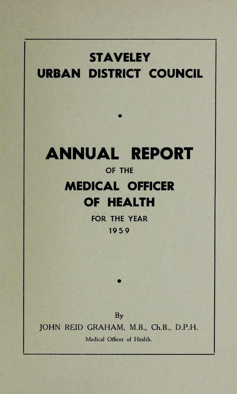 STAVELEY URBAN DISTRICT COUNCIL ANNUAL REPORT OF THE MEDICAL OFFICER OF HEALTH FOR THE YEAR 1959 By JOHN REID GRAHAM. M.B.. Ch.B., D.P.H. Medical Officer of Health.