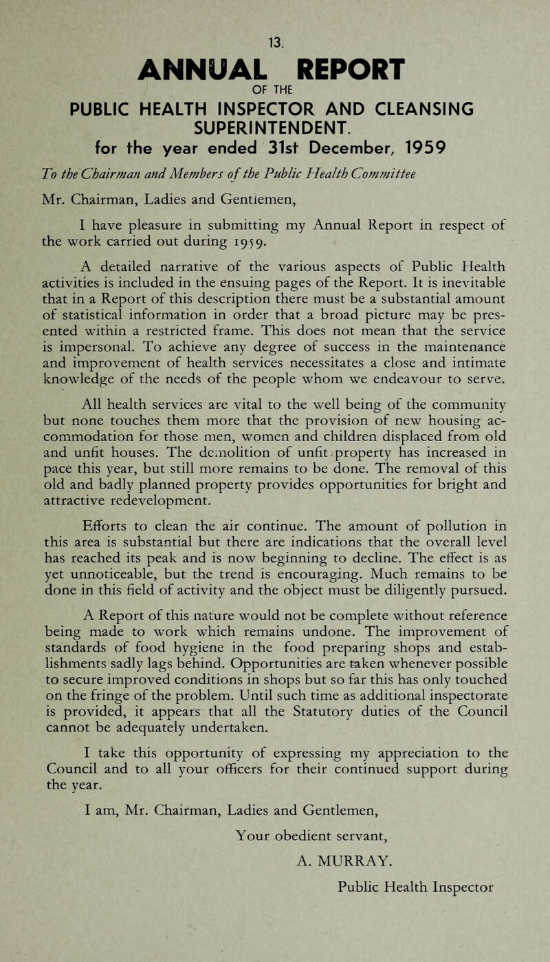 ANNUAL REPORT OF THE PUBLIC HEALTH INSPECTOR AND CLEANSING SUPERINTENDENT. for the year ended 31st December, 1959 To the Chairman and Members of the Public Health Committee Mr. Chairman, Ladies and Gentlemen, I have pleasure in submitting my Annual Report in respect of the work carried out during 1959. A detailed narrative of the various aspects of Public Health activities is included in the ensuing pages of the Report. It is inevitable that in a Report of this description there must be a substantial amount of statistical information in order that a broad picture may be pres¬ ented within a restricted frame. This does not mean that the service is impersonal. To achieve any degree of success in the maintenance and improvement of health services necessitates a close and intimate knowledge of the needs of the people whom we endeavour to serve. All health services are vital to the well being of the community but none touches them more that the provision of new housing ac¬ commodation for those men, women and children displaced from old and unfit houses. The demolition of unfit property has increased in pace this year, but still more remains to be done. The removal of this old and badly planned property provides opportunities for bright and attractive redevelopment. Efforts to clean the air continue. The amount of pollution in this area is substantial but there are indications that the overall level has reached its peak and is now beginning to decline. The effect is as yet unnoticeable, but the trend is encouraging. Much remains to be done in this field of activity and the object must be diligently pursued. A Report of this nature would not be complete without reference being made to work which remains undone. The improvement of standards of food hygiene in the food preparing shops and estab¬ lishments sadly lags behind. Opportunities are taken whenever possible to secure improved conditions in shops but so far this has only touched on the fringe of the problem. Until such time as additional inspectorate is provided, it appears that all the Statutory duties of the Council cannot be adequately undertaken. I take this opportunity of expressing my appreciation to the Council and to all your officers for their continued support during the year. I am, Mr. Chairman, Ladies and Gentlemen, Your obedient servant, A. MURRAY. Public Health Inspector
