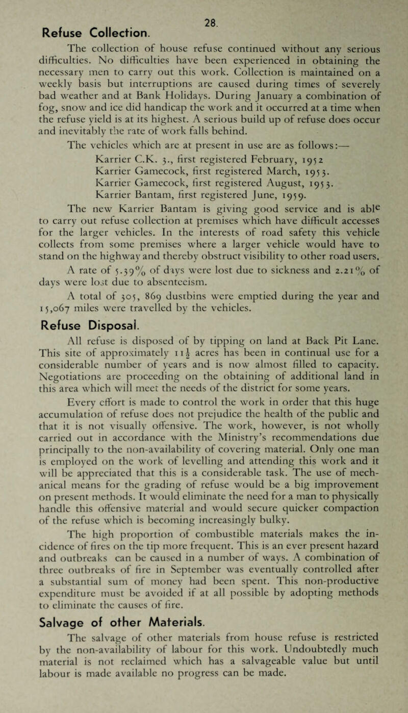 Refuse Collection. The collection of house refuse continued without any serious difficulties. No difficulties have been experienced in obtaining the necessary men to carry out this work. Collection is maintained on a weekly basis but interruptions are caused during times of severely bad weather and at Bank flolidays. During January a combination of fog, snow and ice did handicap the work and it occurred at a time when the refuse yield is at its highest. A serious build up of refuse does occur and inevitably the rate of work falls behind. The vehicles which are at present in use are as follows:— Karrier C.K. 3., first registered February, 195z Karrier Gamecock, first registered March, 1955. Karrier Gamecock, first registered August, 1933. Karrier Bantam, first registered June, 1959. The new Karrier Bantam is giving good service and is abl^ to carry out refuse collection at premises which have difficult accesses for the larger vehicles. In the interests of road safety this vehicle collects from some premises where a larger vehicle would have to stand on the highway and thereby obstruct visibility to other road users. A rate of 5.39% days were lost due to sickness and 2.21 % of days were lost due to absenteeism. A total of 305, 869 dustbins were emptied during the year and 15,067 miles were travelled by the vehicles. Refuse Disposal. All refuse is disposed of by tipping on land at Back Pit Lane. This site of approximately 11 J acres has been in continual use for a considerable number of years and is now almost filled to capacity. Negotiations are proceeding on the obtaining of additional land in this area which will meet the needs of the district for some years. Every effort is made to control the work in order that this huge accumulation of refuse does not prejudice the health of the public and that it is not visually offensive. The work, however, is not wholly carried out in accordance with the Ministry’s recommendations due principally to the non-availability of covering material. Only one man is employed on the work of levelling and attending this work and it will be appreciated that this is a considerable task. The use of mech¬ anical means for the grading of refuse would be a big improvement on present methods. It would eliminate the need for a man to physically handle this offensive material and would secure quicker compaction of the refuse which is becoming increasingly bulky. The high proportion of combustible materials makes the in¬ cidence of fires on the tip more frequent. This is an ever present hazard and outbreaks can be caused in a number of ways. A combination of three outbreaks of fire in September was eventually controlled after a substantial sum of money had been spent. This non-productive expenditure must be avoided if at all possible by adopting methods to eliminate the causes of fire. Salvage of other Materials. The salvage of other materials from house refuse is restricted by the non-availability of labour for this work. Undoubtedly much material is not reclaimed which has a salvageable value but until labour is made available no progress can be made.