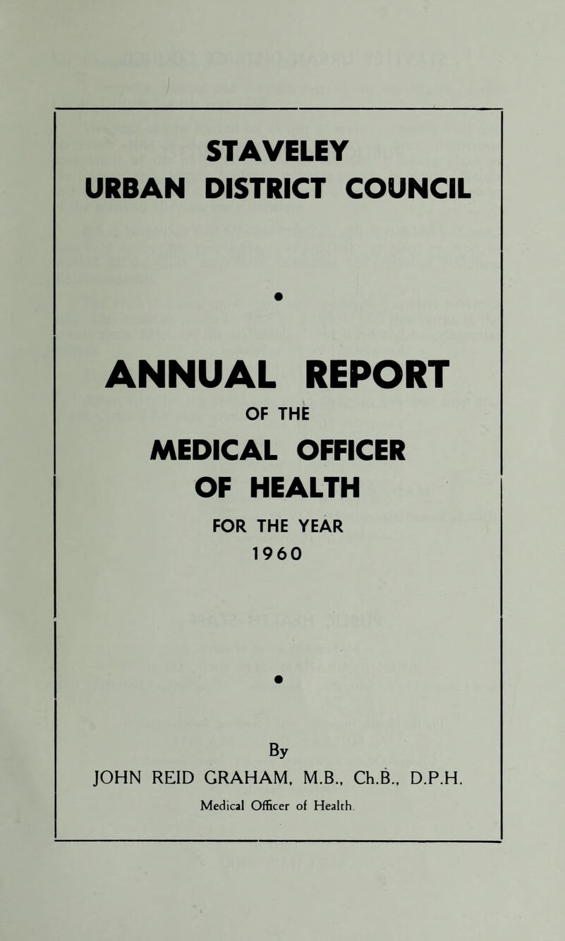 STAVELEY URBAN DISTRICT COUNCIL ANNUAL REPORT OF THE MEDICAL OFFICER OF HEALTH FOR THE YEAR 1960 By JOHN REID GRAHAM. M.B.. Ch.B.. D.P.H. Medical Officer of Health