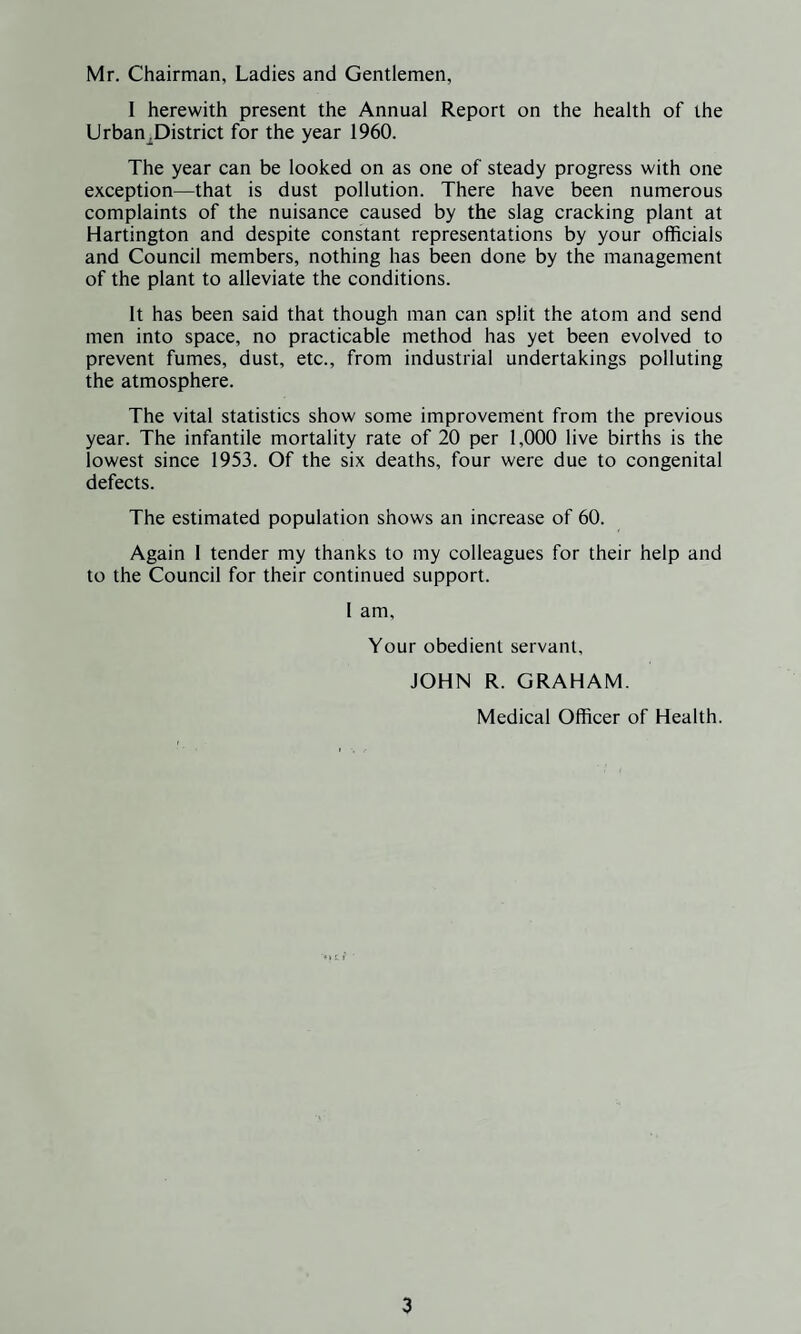 Mr. Chairman, Ladies and Gentlemen, I herewith present the Annual Report on the health of the Urban^District for the year 1960. The year can be looked on as one of steady progress with one exception—that is dust pollution. There have been numerous complaints of the nuisance caused by the slag cracking plant at Hartington and despite constant representations by your officials and Council members, nothing has been done by the management of the plant to alleviate the conditions. It has been said that though man can split the atom and send men into space, no practicable method has yet been evolved to prevent fumes, dust, etc., from industrial undertakings polluting the atmosphere. The vital statistics show some improvement from the previous year. The infantile mortality rate of 20 per 1,000 live births is the lowest since 1953. Of the six deaths, four were due to congenital defects. The estimated population shows an increase of 60. Again 1 tender my thanks to my colleagues for their help and to the Council for their continued support. 1 am. Your obedient servant, JOHN R. GRAHAM. Medical Officer of Health.