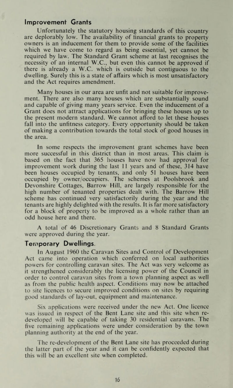 Improvement Grants Unfortunately the statutory housing standards of this country are deplorably low. The availability of tinancial grants to property owners is an inducement for them to provide some of the facilities which we have come to regard as being essential, yet cannot be required by law. The Standard Grant scheme at last recognises the necessity of an internal W.C., but even this cannot be approved if there is already a W.C. which is outside but contiguous to the dwelling. Surely this is a state of affairs w hich is most unsatisfactory and the Act requires amendment. Many houses in our area are unfit and not suitable for improve¬ ment. There are also many houses which are substantially sound and capable of giving many years service. Even the inducement of a Grant does not attract applications for bringing these houses up to the present modern standard. We cannot afford to let these houses fall into the unfitness category. Every opportunity should be taken of making a contribution towards the total stock of good houses in the area. In some respects the improvement grant schemes have been more successful in this district than in most areas. This claim is based on the fact that 365 houses have now had approval for improvement work during the last 11 years and of these, 314 have been houses occupied by tenants, and only 51 houses have been occupied by owner/occupiers. The schemes at Poolsbrook and Devonshire Cottages, Barrow Hill, are largely responsible for the high number of tenanted properties dealt with. The Barrow Hill scheme has continued very satisfactorily during the year and the tenants are highly delighted w ith the results. It is far more satisfactory for a block of property to be improved as a whole rather than an odd house here and there. A total of 46 Discretionary Grants and 8 Standard Grants were approved during the year. Temporary Dwellings. In August 1960 the Caravan Sites and Control of Development Act came into operation which conferred on local authorities powers for controlling caravan sites. The Act was very welcome as it strengthened considerably the licensing power of the Council in order to control caravan sites from a town planning aspect as well as from the public health aspect. Conditions may now be attached to site licences to secure improved conditions on sites by requiring good standards of lay-out, equipment and maintenance. Six applications were received under the new Act. One licence was issued in respect of the Bent Lane site and this site when re¬ developed will be capable of taking 30 residential caravans. The five remaining applications were under consideration by the town planning authority at the end of the year. The re-development of the Bent Lane site has proceeded during the latter part of the year and it can be confidently expected that this will be an excellent site when completed.