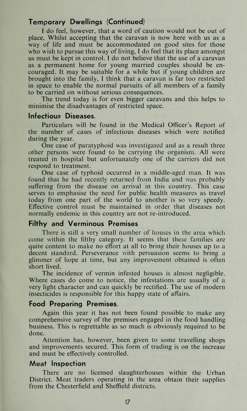 Temporary Dwellings (Continued) I do feel, however, that a word of caution would not be out of place. Whilst accepting that the caravan is now here with us as a way of life and must be accommodated on good sites for those who wish to pursue this way of living, 1 do feel that its place amongst us must be kept in control. 1 do not believe that the use of a caravan as a permanent home for young married couples should be en¬ couraged. It may be suitable for a while but if young children are brought into the family, 1 think that a caravan is far too restricted in space to enable the normal pursuits of all members of a family to be carried on without serious consequences. The trend today is for even bigger caravans and this helps to minimise the disadvantages of restricted space. Infectious Diseases. Particulars will be found in the Medical Officer’s Report of the number of cases of infectious diseases which were notified during the year. One case of paratyphoid was investigated and as a result three other persons were found to be carrying the organism. All were treated in hospital but unfortunately one of the carriers did not respond to treatment. One case of typhoid occurred in a middle-aged man. It was found that he had recently returned from India and was probably suffering from the disease on arrival in this country. This case serves to emphasise the need for public health measures as travel today from one part of the world to another is so very speedy. Effective control must be maintained in order that diseases not normally endemic in this country are not re-introduced. Filthy and Verminous Premises There is still a very small number of houses in the area which come within the filthy category. It seems that these families are quite content to make no effort at all to bring their houses up to a decent standard. Perseverance with persuasion seems to bring a glimmer of hope at time, but any improvement obtained is often short lived. The incidence of vermin infested houses is almost negligible. Where cases do come to notice, the infestations are usually of a very light character and can quickly be rectified. The use of modern insecticides is responsible for this happy state of affairs. Food Preparing Premises. Again this year it has not been found possible to make any comprehensive survey of the premises engaged in the food handling business. This is regrettable as so much is obviously required to be done. Attention has, however, been given to some travelling shops and improvements secured. This form of trading is on the increase and must be effectively controlled. Meat Inspection There are no licensed slaughterhouses within the Urban District. Meat traders operating in the area obtain their supplies from the Chesterfield and Sheffield districts.