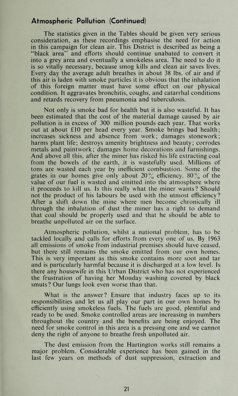 The statistics given in the Tables should be given very serious consideration, as these recordings emphasise the need for action in this campaign for clean air. This District is described as being a “black area” and efforts should continue unabated to convert it into a grey area and eventually a smokeless area. The need to do it is so vitally necessary, because smog kills and clean air saves lives. Every day the average adult breathes in about 38 lbs. of air and if this air is laden with smoke particles it is obvious that the inhalation of this foreign matter must have some effect on our physical condition. It aggravates bronchitis, coughs, and catarrhal conditions and retards recovery from pneumonia and tuberculosis. Not only is smoke bad for health but it is also wasteful. It has been estimated that the cost of the material damage caused by air pollution is in excess of 300 million pounds each year. That works out at about £10 per head every year. Smoke brings bad health; increases sickness and absence from work; damages stonework; harms plant life; destroys amenity brightness and beauty; corrodes metals and paintwork; damages home decorations and furnishings. And above all this, after the miner has risked his life extracting coal from the bowels of the earth, it is wastefully used. Millions of tons are wasted each year by inefficient combustion. Some of the grates in our homes give only about 20% efficiency. 80% of the value of our fuel is wasted and emitted into the atmosphere where it proceeds to kill us. Is this really what the miner wants? Should not the product of his labours be used with the utmost efficiency? After a shift down the mine where men become chronically ill through the inhalation of dust the miner has a right to demand that coal should be properly used and that he should be able to breathe unpolluted air on the surface. Atmospheric pollution, whilst a national problem, has to be tackled locally and calls for efforts from every one of us. By 1963 all emissions of smoke from industrial premises should have ceased, but there still remains the smoke emitted from our own homes. This is very important as this smoke contains more soot and tar and is particularly harmful because it is discharged at a low level. Is there any housewife in this Urban District who has not experienced the frustration of having her Monday washing covered by black smuts? Our lungs look even worse than that. What is the answer? Ensure that industry faces up to its responsibilities and let us all play our part in our own homes by efficiently using smokeless fuels. The fuels are good, plentiful and ready to be used. Smoke controlled areas are increasing in numbers throughout the country and the benefits are being enjoyed. The need for smoke control in this area is a pressing one and we cannot deny the right of anyone to breathe fresh unpolluted air. The dust emission from the Hartington works still remains a major problem. Considerable experience has been gained in the last few years on methods of dust suppression, extraction and