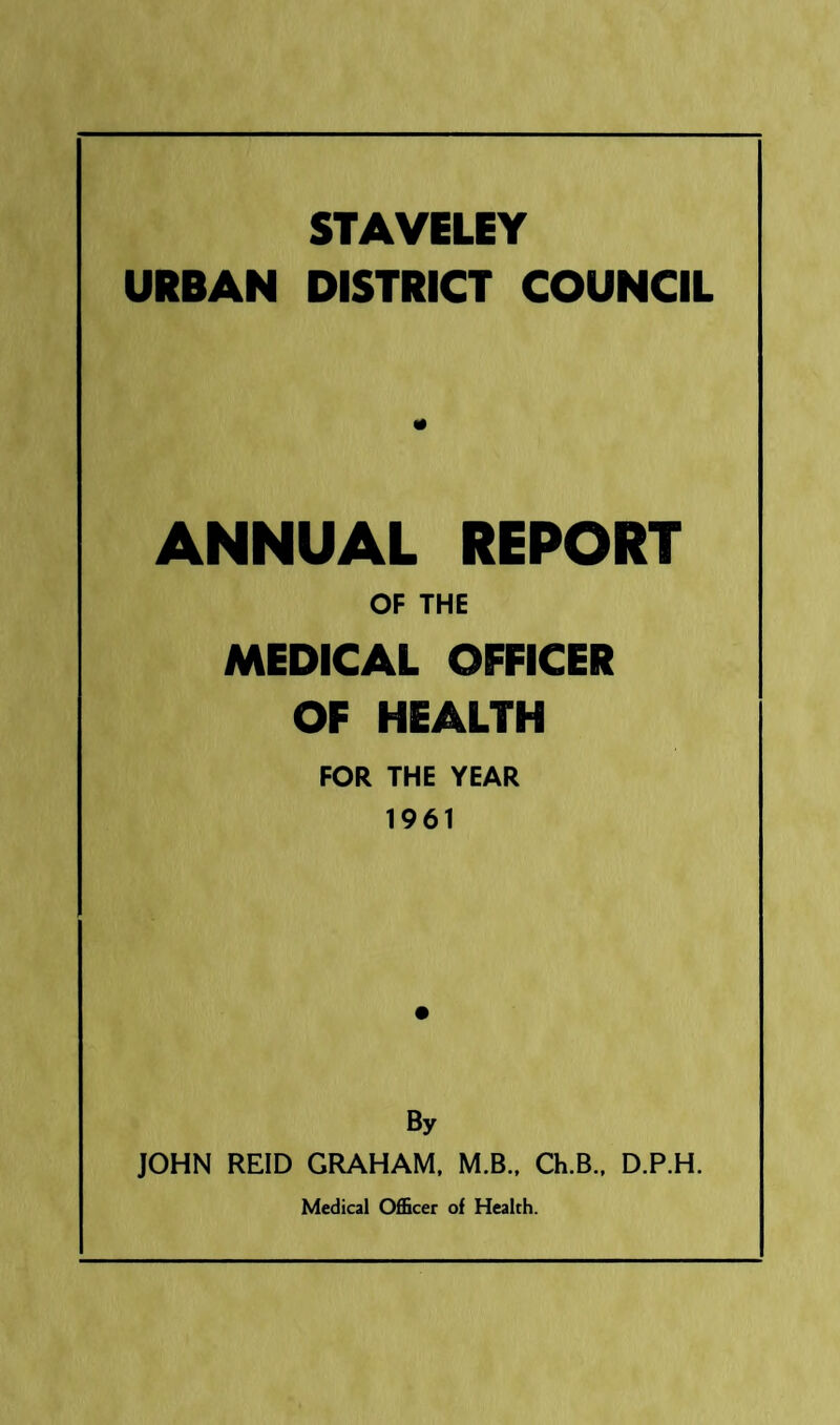 STAVELEY URBAN DISTRICT COUNCIL ANNUAL REPORT OF THE MEDICAL OFFICER OF HEALTH FOR THE YEAR 1961 By JOHN REID GRAHAM. M.B., Ch.B., D.P.H. Medical 0£Bcer of Health.