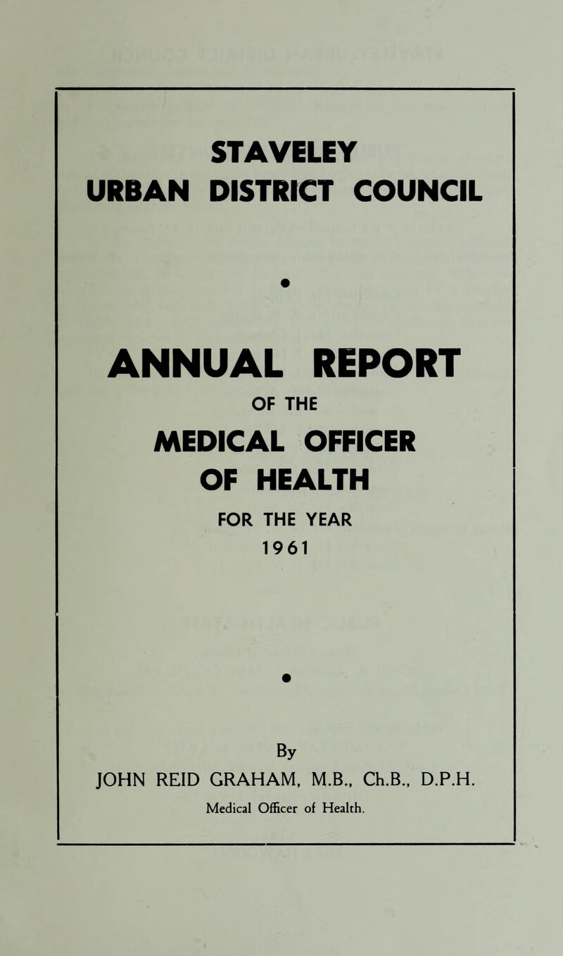 STAVELEY URBAN DISTRICT COUNCIL ANNUAL REPORT OF THE MEDICAL OFFICER OF HEALTH FOR THE YEAR 1961 By JOHN REID GRAHAM, M.B.. Ch.B., D.P.H.
