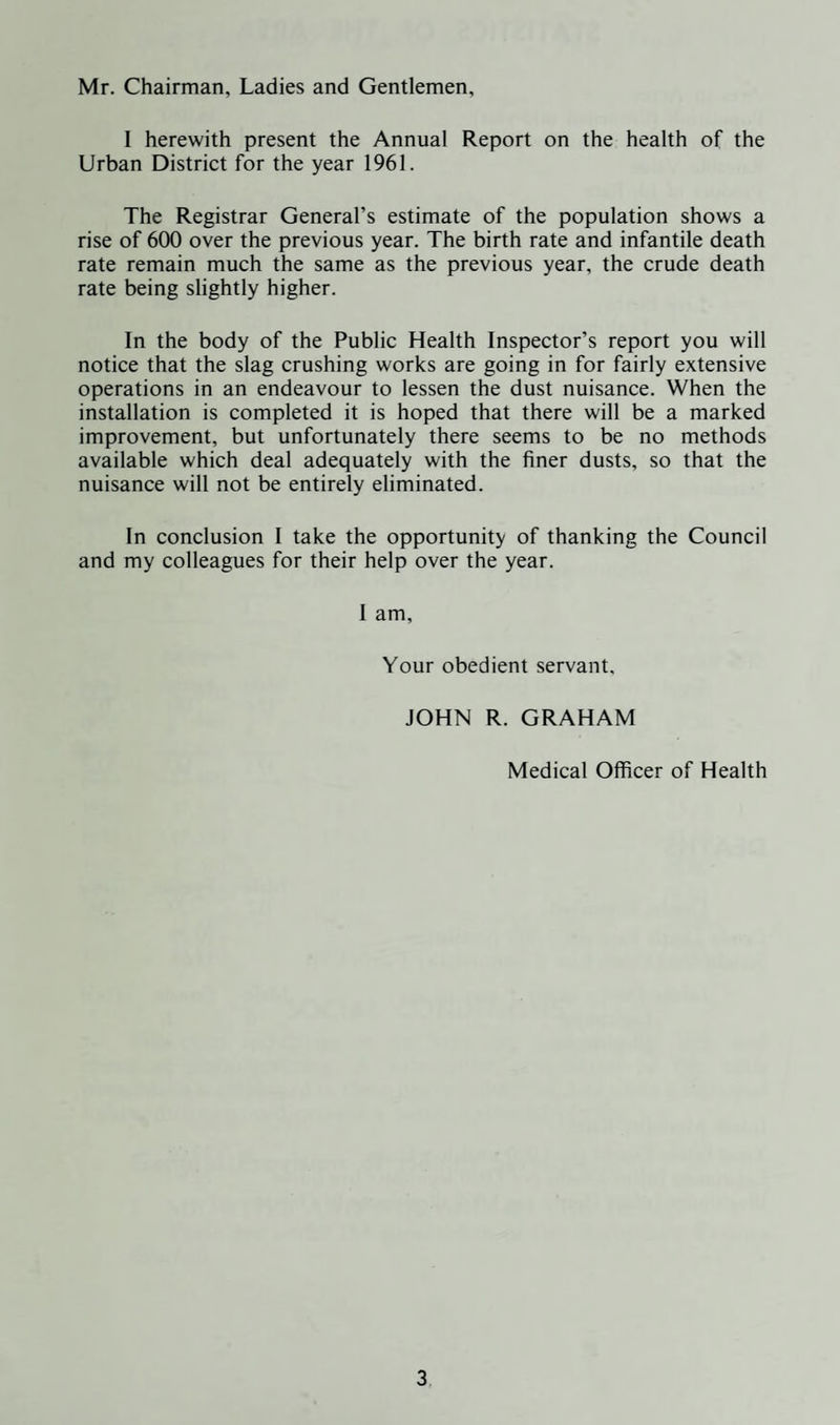 Mr. Chairman, Ladies and Gentlemen, I herewith present the Annual Report on the health of the Urban District for the year 1961. The Registrar General’s estimate of the population shows a rise of 600 over the previous year. The birth rate and infantile death rate remain much the same as the previous year, the crude death rate being slightly higher. In the body of the Public Health Inspector’s report you will notice that the slag crushing works are going in for fairly extensive operations in an endeavour to lessen the dust nuisance. When the installation is completed it is hoped that there will be a marked improvement, but unfortunately there seems to be no methods available which deal adequately with the finer dusts, so that the nuisance will not be entirely eliminated. In conclusion I take the opportunity of thanking the Council and my colleagues for their help over the year. 1 am. Your obedient servant. JOHN R. GRAHAM Medical Officer of Health