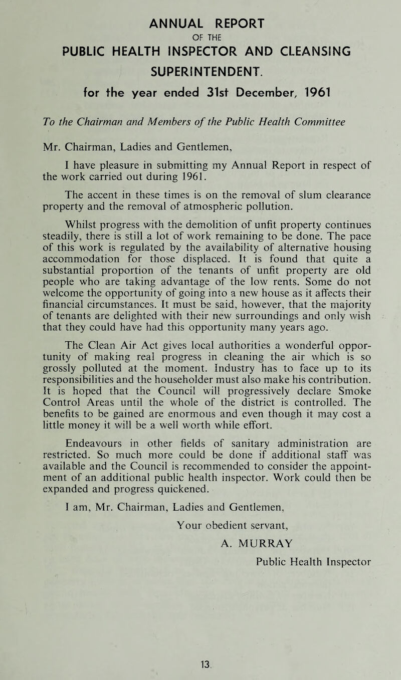 ANNUAL REPORT OF THE PUBLIC HEALTH INSPECTOR AND CLEANSING SUPERINTENDENT. for the year ended 31st December, 1961 To the Chairman and Members of the Public Health Committee Mr. Chairman, Ladies and Gentlemen, I have pleasure in submitting my Annual Report in respect of the work carried out during 1961. The accent in these times is on the removal of slum clearance property and the removal of atmospheric pollution. Whilst progress with the demolition of unfit property continues steadily, there is still a lot of work remaining to be done. The pace of this work is regulated by the availability of alternative housing accommodation for those displaced. It is found that quite a substantial proportion of the tenants of unfit property are old people who are taking advantage of the low rents. Some do not welcome the opportunity of going into a new house as it affects their financial circumstances. It must be said, however, that the majority of tenants are delighted with their new surroundings and only wish that they could have had this opportunity many years ago. The Clean Air Act gives local authorities a wonderful oppor¬ tunity of making real progress in cleaning the air which is so grossly polluted at the moment. Industry has to face up to its responsibilities and the householder must also make his contribution. It is hoped that the Council will progressively declare Smoke Control Areas until the whole of the district is controlled. The benefits to be gained are enormous and even though it may cost a little money it will be a well worth while effort. Endeavours in other fields of sanitary administration are restricted. So much more could be done if additional staff was available and the Council is recommended to consider the appoint¬ ment of an additional public health inspector. Work could then be expanded and progress quickened. 1 am, Mr. Chairman, Ladies and Gentlemen, Your obedient servant, A. MURRAY Public Health Inspector