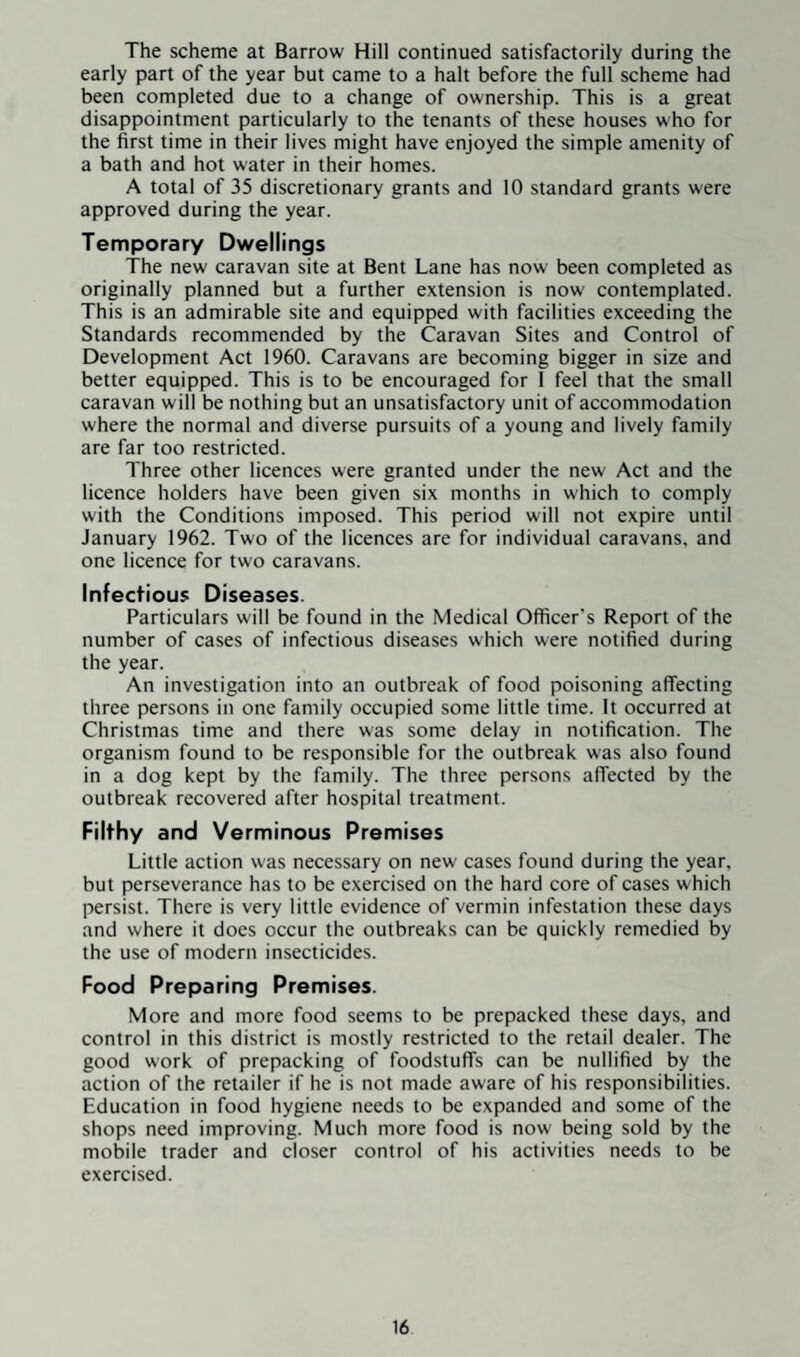 The scheme at Barrow Hill continued satisfactorily during the early part of the year but came to a halt before the full scheme had been completed due to a change of ownership. This is a great disappointment particularly to the tenants of these houses who for the first time in their lives might have enjoyed the simple amenity of a bath and hot water in their homes. A total of 35 discretionary grants and 10 standard grants were approved during the year. Temporary Dwellings The new caravan site at Bent Lane has now been completed as originally planned but a further extension is now contemplated. This is an admirable site and equipped with facilities exceeding the Standards recommended by the Caravan Sites and Control of Development Act 1960. Caravans are becoming bigger in size and better equipped. This is to be encouraged for I feel that the small caravan will be nothing but an unsatisfactory unit of accommodation where the normal and diverse pursuits of a young and lively family are far too restricted. Three other licences were granted under the new Act and the licence holders have been given six months in which to comply with the Conditions imposed. This period will not expire until January 1962. Two of the licences are for individual caravans, and one licence for two caravans. Infectious Diseases. Particulars will be found in the Medical Officer’s Report of the number of cases of infectious diseases which were notified during the year. An investigation into an outbreak of food poisoning affecting three persons in one family occupied some little time. It occurred at Christmas time and there was some delay in notification. The organism found to be responsible for the outbreak was also found in a dog kept by the family. The three persons affected by the outbreak recovered after hospital treatment. Filthy and Verminous Premises Little action was necessary on new cases found during the year, but perseverance has to be exercised on the hard core of cases which persist. There is very little evidence of vermin infestation these days and where it does occur the outbreaks can be quickly remedied by the use of modern insecticides. Food Preparing Premises. More and more food seems to be prepacked these days, and control in this district is mostly restricted to the retail dealer. The good work of prepacking of foodstuffs can be nullified by the action of the retailer if he is not made aware of his responsibilities. Education in food hygiene needs to be expanded and some of the shops need improving. Much more food is now being sold by the mobile trader and closer control of his activities needs to be exercised.