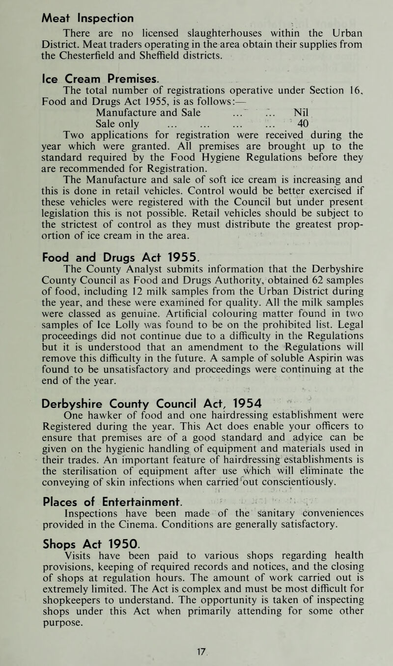 Meat Inspection There are no licensed slaughterhouses within the Urban District. Meat traders operating in the area obtain their supplies from the Chesterfield and Sheffield districts. Ice Cream Premises. The total number of registrations operative under Section 16, Food and Drugs Act 1955, is as follows:— Manufacture and Sale ...’ Nil Sale only . 40 Two applications for registration were received during the year which were granted. All premises are brought up to the standard required by the Food Hygiene Regulations before they are recommended for Registration. The Manufacture and sale of soft ice cream is increasing and this is done in retail vehicles. Control would be better exercised if these vehicles were registered with the Council but under present legislation this is not possible. Retail vehicles should be subject to the strictest of control as they must distribute the greatest prop¬ ortion of ice cream in the area. Food and Drugs Act 1955. The County Analyst submits information that the Derbyshire County Council as Food and Drugs Authority, obtained 62 samples of food, including 12 milk samples from the Urban District during the year, and these were examined for quality. All the milk samples were classed as genuine. Artificial colouring matter found in two samples of Ice Lolly was found to be on the prohibited list. Legal proceedings did not continue due to a difficulty in the Regulations but it is understood that an amendment to the Regulations will remove this difficulty in the future. A sample of soluble Aspirin was found to be unsatisfactory and proceedings were continuing at the end of the year. - A Derbyshire County Council Act, 1954 One hawker of food and one hairdressing establishment were Registered during the year. This Act does enable your officers to ensure that premises are of a good standard and adyice can be given on the hygienic handling of equipment and materials used in their trades. An important feature of hairdressing establishments is the sterilisation of equipment after use which will eliminate the conveying of skin infections when carried'out conscientiously. Places of Entertainment. Inspections have been made of the sanitary conveniences provided in the Cinema. Conditions are generally satisfactory. Shops Act 1950. Visits have been paid to various shops regarding health provisions, keeping of required records and notices, and the closing of shops at regulation hours. The amount of work carried out is extremely limited. The Act is complex and must be most difficult for shopkeepers to understand. The opportunity is taken of inspecting shops under this Act when primarily attending for some other purpose.