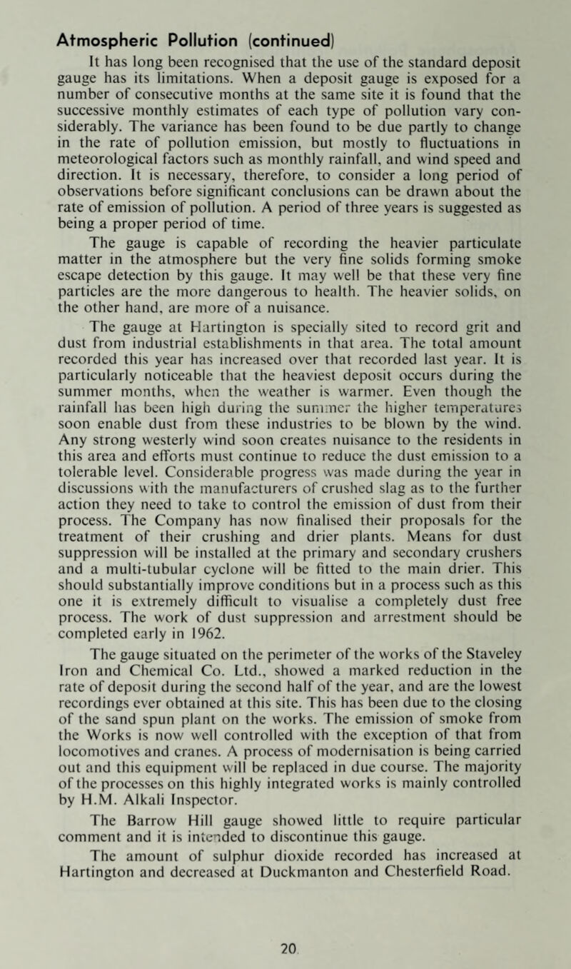 It has long been recognised that the use of the standard deposit gauge has its limitations. When a deposit gauge is exposed for a number of consecutive months at the same site it is found that the successive monthly estimates of each type of pollution vary con¬ siderably. The variance has been found to be due partly to change in the rate of pollution emission, but mostly to fluctuations in meteorological factors such as monthly rainfall, and wind speed and direction. It is necessary, therefore, to consider a long period of observations before significant conclusions can be drawn about the rate of emission of pollution. A period of three years is suggested as being a proper period of time. The gauge is capable of recording the heavier particulate matter in the atmosphere but the very fine solids forming smoke escape detection by this gauge. It may well be that these very fine particles are the more dangerous to health. The heavier solids, on the other hand, are more of a nuisance. The gauge at Hartington is specially sited to record grit and dust from industrial establishments in that area. The total amount recorded this year has increased over that recorded last year. It is particularly noticeable that the heaviest deposit occurs during the summer months, when the weather is warmer. Even though the rainfall has been high during the summer the higher temperatures soon enable dust from these industries to be blown by the wind. Any strong westerly wind soon creates nuisance to the residents in this area and efforts must continue to reduce the dust emission to a tolerable level. Considerable progress was made during the year in discussions with the manufacturers of crushed slag as to the further action they need to take to control the emission of dust from their process. The Company has now finalised their proposals for the treatment of their crushing and drier plants. Means for dust suppression will be installed at the primary and secondary crushers and a multi-tubular cyclone will be fitted to the main drier. This should substantially improve conditions but in a process such as this one it is extremely difficult to visualise a completely dust free process. The work of dust suppression and arrestment should be completed early in 1962. The gauge situated on the perimeter of the works of the Staveley Iron and Chemical Co. Ltd., showed a marked reduction in the rate of deposit during the second half of the year, and are the lowest recordings ever obtained at this site. This has been due to the closing of the sand spun plant on the works. The emission of smoke from the Works is now well controlled with the exception of that from locomotives and cranes. A process of modernisation is being carried out and this equipment will be replaced in due course. The majority of the processes on this highly integrated works is mainly controlled by H.M. Alkali Inspector. The Barrow Hill gauge showed little to require particular comment and it is intended to discontinue this gauge. The amount of sulphur dioxide recorded has increased at Hartington and decreased at Duckmanton and Chesterfield Road.