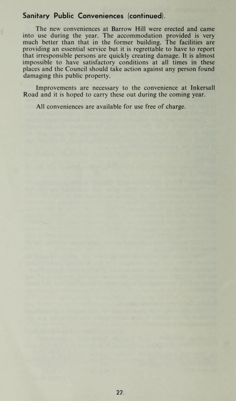 Sanitary Public Conveniences (continued). The new conveniences at Barrow Hill were erected and came into use during the year. The accommodation provided is very much better than that in the former building. The facilities are providing an essential service but it is regrettable to have to report that irresponsible persons are quickly creating damage. It is almost impossible to have satisfactory conditions at all times in these places and the Council should take action against any person found damaging this public property. Improvements are necessary to the convenience at Inkersall Road and it is hoped to carry these out during the coming year. All conveniences are available for use free of charge. 2?