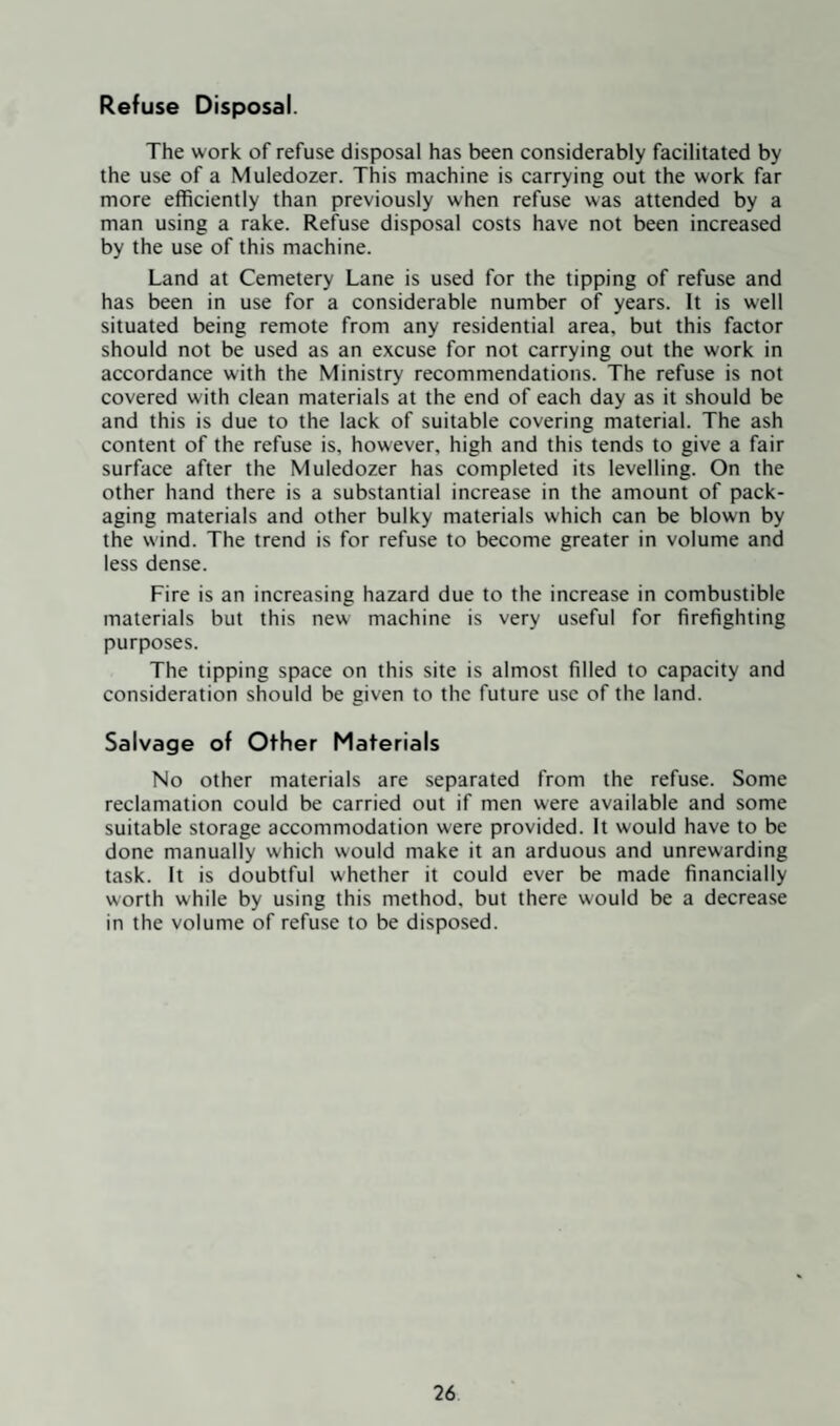 The work of refuse disposal has been considerably facilitated by the use of a Muledozer. This machine is carrying out the work far more efficiently than previously when refuse was attended by a man using a rake. Refuse disposal costs have not been increased by the use of this machine. Land at Cemetery Lane is used for the tipping of refuse and has been in use for a considerable number of years. It is well situated being remote from any residential area, but this factor should not be used as an excuse for not carrying out the work in accordance with the Ministry recommendations. The refuse is not covered with clean materials at the end of each day as it should be and this is due to the lack of suitable covering material. The ash content of the refuse is, however, high and this tends to give a fair surface after the Muledozer has completed its levelling. On the other hand there is a substantial increase in the amount of pack¬ aging materials and other bulky materials which can be blown by the wind. The trend is for refuse to become greater in volume and less dense. Fire is an increasing hazard due to the increase in combustible materials but this new machine is very useful for firefighting purposes. The tipping space on this site is almost filled to capacity and consideration should be given to the future use of the land. Salvage of Other Materials No other materials are separated from the refuse. Some reclamation could be carried out if men were available and some suitable storage accommodation were provided. It would have to be done manually which would make it an arduous and unrewarding task. It is doubtful whether it could ever be made financially worth while by using this method, but there would be a decrease in the volume of refuse to be disposed.