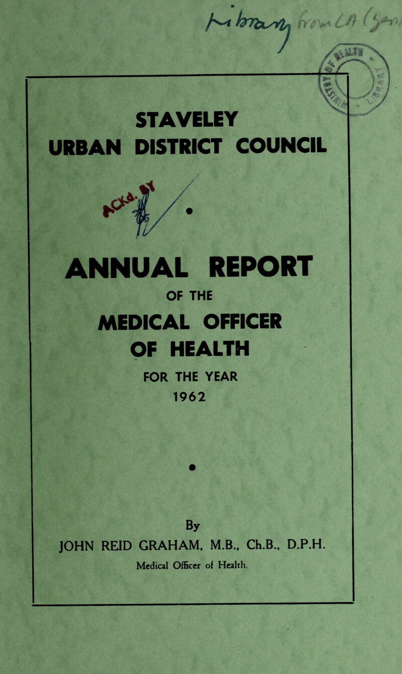 ^72*-^ jWv' STAVELEY URBAN DISTRICT COUNCIL ANNUAL REPORT OF THE MEDICAL OFFICER QF HEALTH FOR THE YEAR 1962 By JOHN REID GRAHAM. M.B.. Ch.B., D.P.H.