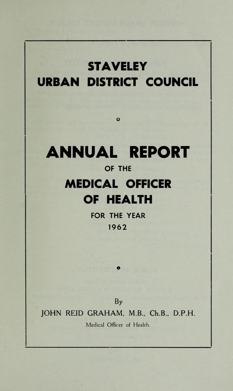 STAVELEY URBAN DISTRICT COUNCIL ANNUAL REPORT OF THE MEDICAL OFFICER OF HEALTH FOR THE YEAR 1962 o By JOHN REID GRAHAM. M.B., Ch.B., D.P.H.