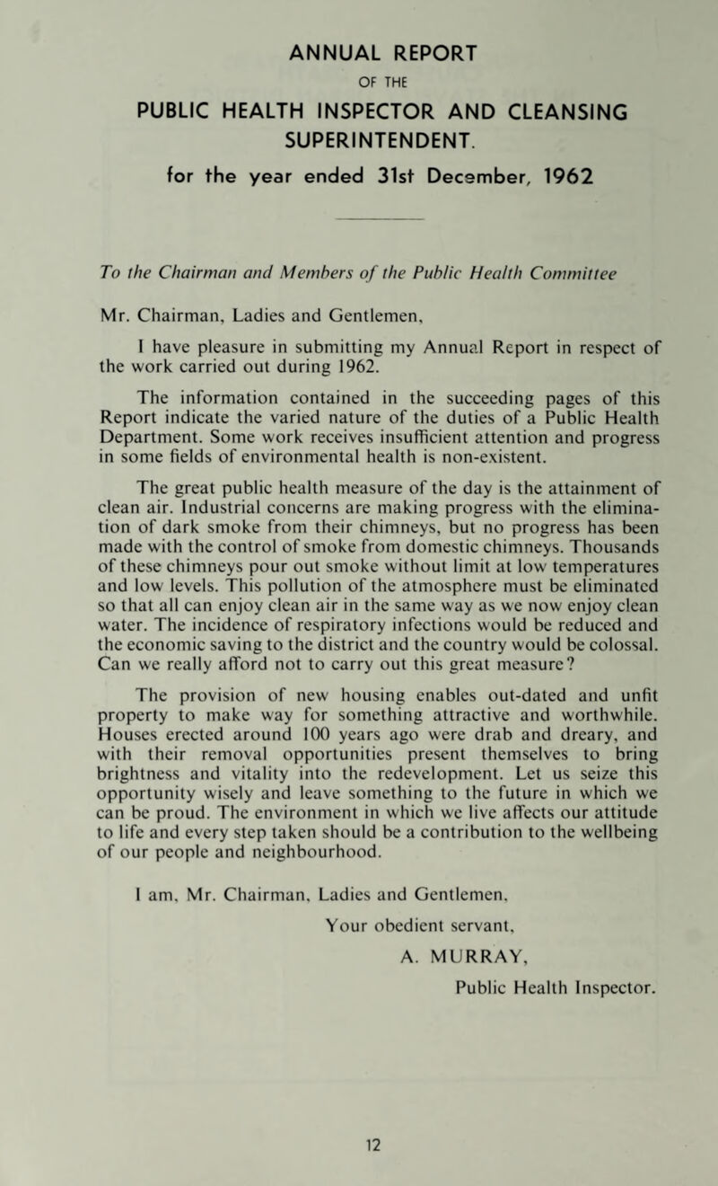 ANNUAL REPORT OF THE PUBLIC HEALTH INSPECTOR AND CLEANSING SUPERINTENDENT. for the year ended 31st December, 1962 To the Chairman and Members of the Public Health Committee Mr. Chairman, Ladies and Gentlemen, I have pleasure in submitting my Annual Report in respect of the work carried out during 1962. The information contained in the succeeding pages of this Report indicate the varied nature of the duties of a Public Health Department. Some work receives insufficient attention and progress in some fields of environmental health is non-existent. The great public health measure of the day is the attainment of clean air. Industrial concerns are making progress with the elimina¬ tion of dark smoke from their chimneys, but no progress has been made with the control of smoke from domestic chimneys. Thousands of these chimneys pour out smoke without limit at low' temperatures and low levels. This pollution of the atmosphere must be eliminated so that all can enjoy clean air in the same way as we now enjoy clean water. The incidence of respiratory infections would be reduced and the economic saving to the district and the country would be colossal. Can we really afford not to carry out this great measure? The provision of new housing enables out-dated and unfit property to make way for something attractive and worthwhile. Houses erected around 100 years ago were drab and dreary, and with their removal opportunities present themselves to bring brightness and vitality into the redevelopment. Let us seize this opportunity wisely and leave something to the future in which we can be proud. The environment in which we live affects our attitude to life and every step taken should be a contribution to the wellbeing of our people and neighbourhood. 1 am, Mr. Chairman, Ladies and Gentlemen. Your obedient servant. A. MURRAY, Public Health Inspector.