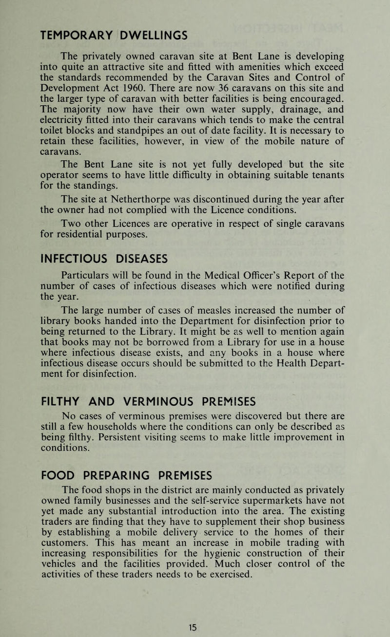 TEMPORARY DWELLINGS The privately owned caravan site at Bent Lane is developing into quite an attractive site and fitted with amenities which exceed the standards recommended by the Caravan Sites and Control of Development Act 1960. There are now 36 caravans on this site and the larger type of caravan with better facilities is being encouraged. The majority now have their own water supply, drainage, and electricity fitted into their caravans which tends to make the central toilet blocks and standpipes an out of date facility. It is necessary to retain these facilities, however, in view of the mobile nature of caravans. The Bent Lane site is not yet fully developed but the site operator seems to have little difficulty in obtaining suitable tenants for the standings. The site at Netherthorpe was discontinued during the year after the owner had not complied with the Licence conditions. Two other Licences are operative in respect of single caravans for residential purposes. INFECTIOUS DISEASES Particulars will be found in the Medical Officer’s Report of the number of cases of infectious diseases which were notified during the year. The large number of cases of measles increased the number of library books handed into the Department for disinfection prior to being returned to the Library. It might be as well to mention again that books may not be borrowed from a Library for use in a house where infectious disease exists, and any books in a house where infectious disease occurs should be submitted to the Health Depart¬ ment for disinfection. FILTHY AND VERMINOUS PREMISES No cases of verminous premises were discovered but there are still a few households where the conditions can only be described as being filthy. Persistent visiting seems to make little improvement in conditions. FOOD PREPARING PREMISES The food shops in the district are mainly conducted as privately owned family businesses and the self-service supermarkets have not yet made any substantial introduction into the area. The existing traders are finding that they have to supplement their shop business by establishing a mobile delivery service to the homes of their customers. This has meant an increase in mobile trading with increasing responsibilities for the hygienic construction of their vehicles and the facilities provided. Much closer control of the activities of these traders needs to be exercised.