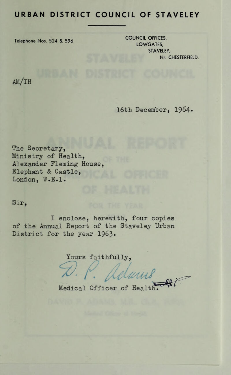 URBAN DISTRICT COUNCIL OF STAVELEY Telephone Nos. 524 & 596 COUNCIL OFFICES, LOWGATES, STAVELEY, Nr. CHESTERFIELD. am/ih l6th December, 1964» The Secretary, Ministry of Health, Alexander Fleming House, Elephant & Castle, London, W.E.l. Sir, I enclose, herev/ith, four copies of the Annual Report of the Staveley Urban District for the year 1963* Yours faithfully.