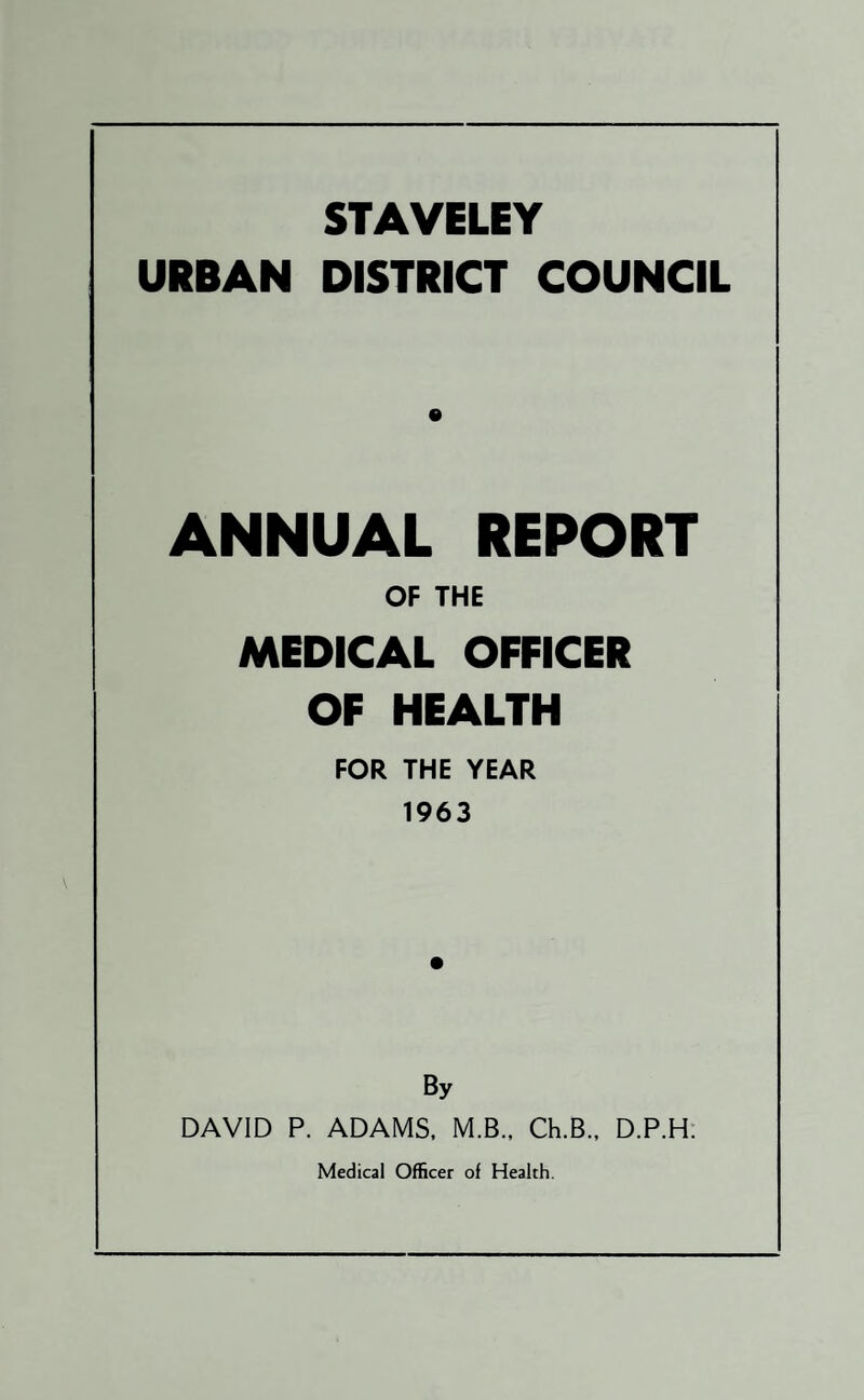 STAVELEY URBAN DISTRICT COUNCIL ANNUAL REPORT OF THE MEDICAL OFFICER OF HEALTH FOR THE YEAR 1963 By DAVID P. ADAMS, M.B., Ch.B., D.P.H. Medical Officer of Health.