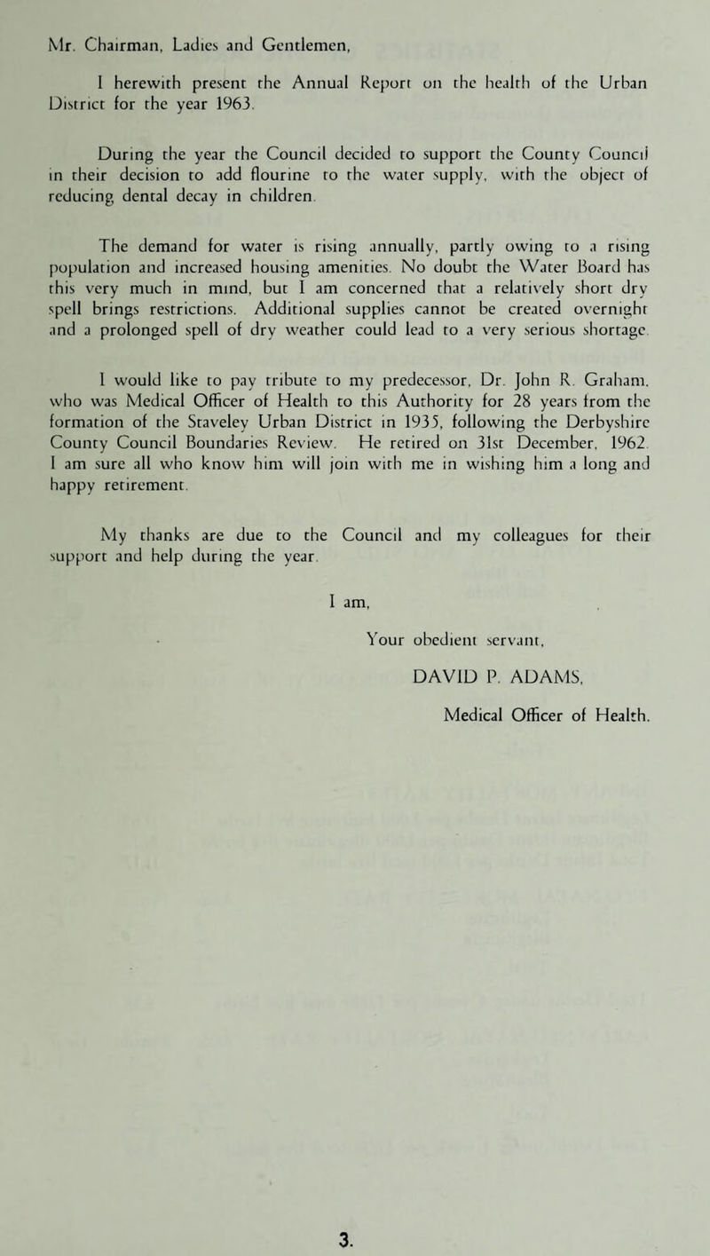 Mr. Chairman, Ladies and Gentlemen, I herewith present the Annual Report on the health of the Urban District for the year 1963. During the year the Council decided to support the County Council in their decision to add flourine to the water supply, with the object of reducing dental decay in children. The demand for water is rising annually, partly owing to a rising population and increased housing amenities. No doubt the Water Board has this very much in mind, but I am concerned that a relatively short dry spell brings restrictions. Additional supplies cannot be created overnight and a prolonged spell of dry weather could lead to a very .serious shortage 1 would like to pay tribute to my predecessor. Dr. John R. Graham, who was Medical Officer of Health to this Authority for 28 years from the formation of the Staveley Urban District in 1935, following the Derbyshire County Council Boundaries Review. He retired on 31st December. 1962 1 am sure all who know him will join with me in wishing him a long and happy retirement. My thanks are due to the Council and my colleagues for their support and help during the year. I am. Your obedient servant, DAVID P. ADAMS, Medical Officer of Health.