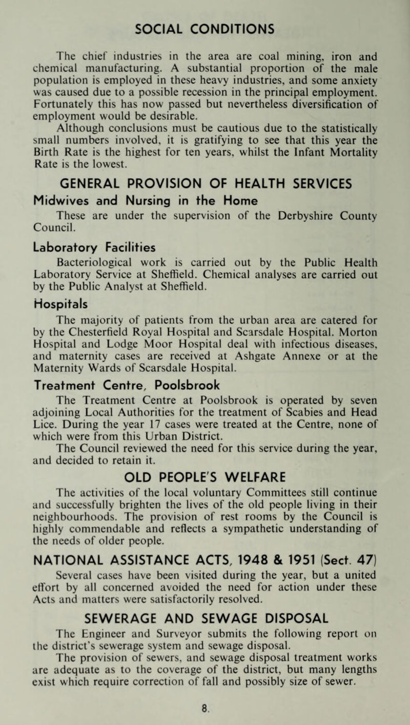 SOCIAL CONDITIONS The chief industries in the area are coal mining, iron and chemical manufacturing. A substantial proportion of the male population is employed in these heavy industries, and some anxiety was caused due to a possible recession in the principal employment. Fortunately this has now passed but nevertheless diversification of employment would be desirable. Although conclusions must be cautious due to the statistically small numbers involved, it is gratifying to see that this year the Birth Rate is the highest for ten years, whilst the Infant Mortality Rate is the lowest. GENERAL PROVISION OF HEALTH SERVICES Midwives and Nursing in the Home These are under the supervision of the Derbyshire County Council. Laboratory Facilities Bacteriological work is carried out by the Public Health Laboratory Service at Sheffield. Chemical analyses are carried out by the Public Analyst at Sheffield. Hospitals The majority of patients from the urban area are catered for by the Chesterfield Royal Hospital and Scarsdale Hospital. Morton Hospital and Lodge Moor Hospital deal with infectious diseases, and maternity cases are received at Ashgate Annexe or at the Maternity Wards of Scarsdale Hospital. Treatment Centre, Poolsbrook The Treatment Centre at Poolsbrook is operated by seven adjoining Local Authorities for the treatment of Scabies and Head Lice. During the year 17 cases were treated at the Centre, none of which were from this Urban District. The Council reviewed the need for this service during the year, and decided to retain it. OLD PEOPLE'S WELFARE The activities of the local voluntary Committees still continue and successfully brighten the lives of the old people living in their neighbourhoods. The provision of rest rooms by the Council is highly commendable and reflects a sympathetic understanding of the needs of older people. NATIONAL ASSISTANCE ACTS, 1948 & 1951 (Sect. 47) Several cases have been visited during the year, but a united effort by all concerned avoided the need for action under these Acts and matters were satisfactorily resolved. SEWERAGE AND SEWAGE DISPOSAL The Engineer and Surveyor submits the following report on the district’s sewerage system and sewage disposal. The provision of sewers, and sewage disposal treatment works are adequate as to the coverage of the district, but many lengths exist which require correction of fall and possibly size of sewer.
