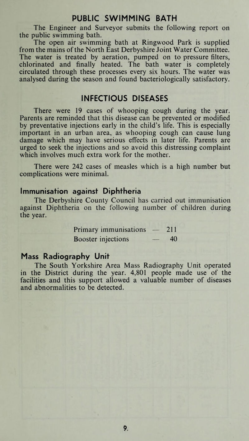PUBLIC SWIMMING BATH The Engineer and Surveyor submits the following report on the public swimming bath. The open air swimming bath at Ringwood Park is supplied from the mains of the North East Derbyshire Joint Water Committee. The water is treated by aeration, pumped on to pressure filters, chlorinated and finally heated. The bath water is completely circulated through these processes every six hours. The water was analysed during the season and found bacteriologically satisfactory. INFECTIOUS DISEASES There were 19 cases of whooping cough during the year. Parents are reminded that this disease can be prevented or modified by preventative injections early in the child’s life. This is especially important in an urban area, as whooping cough can cause lung damage which may have serious effects in later life. Parents are urged to seek the injections and so avoid this distressing complaint which involves much extra work for the mother. There were 242 cases of measles which is a high number but complications were minimal. Immunisation against Diphtheria The Derbyshire County Council has carried out immunisation against Diphtheria on the following number of children during the year. Primary immunisations — 211 Booster injections — 40 Mass Radiography Unit The South Yorkshire Area Mass Radiography Unit operated in the District during the year. 4,801 people made use of the facilities and this support allowed a valuable number of diseases and abnormalities to be detected.