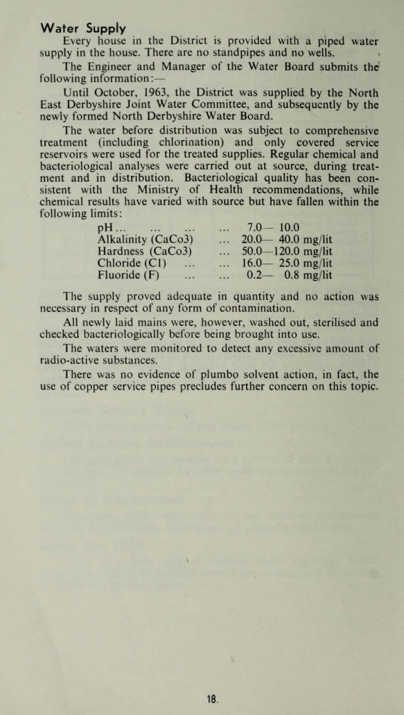 Water Supply Every house in the District is provided with a piped water supply in the house. There are no standpipes and no wells. . The Engineer and Manager of the Water Board submits the' following information:— Until October, 1963, the District was supplied by the North East Derbyshire Joint Water Committee, and subsequently by the newly formed North Derbyshire Water Board. The water before distribution was subject to comprehensive treatment (including chlorination) and only covered service reservoirs were used for the treated supplies. Regular chemical and bacteriological analyses were carried out at source, during treat¬ ment and in distribution. Bacteriological quality has been con¬ sistent with the Ministry of Health recommendations, while chemical results have varied with source but have fallen within the following limits: pH. 7.0- 10.0 pii... Alkalinity (CaCo3) Hardness (CaCo3) Chloride (Cl) ... Fluoride (F) 20.0— 40.0 mg/lit 50.0 — 120.0 mg/lit 16.0— 25.0 mg/lit 0.2— 0.8 mg/lit The supply proved adequate in quantity and no action was necessary in respect of any form of contamination. All newly laid mains were, however, washed out, sterilised and checked bacteriologically before being brought into use. The waters were monitored to detect any excessive amount of radio-active substances. There was no evidence of pi umbo solvent action, in fact, the use of copper service pipes precludes further concern on this topic.