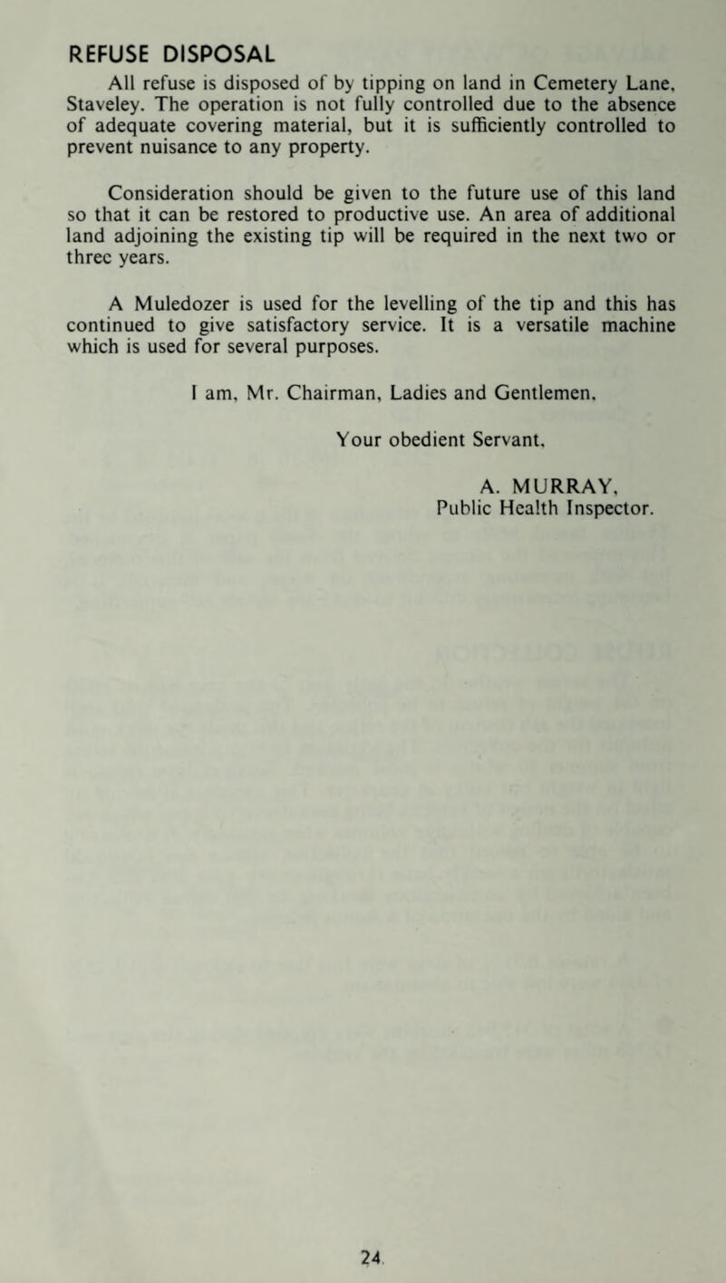 All refuse is disposed of by tipping on land in Cemetery Lane, Staveley. The operation is not fully controlled due to the absence of adequate covering material, but it is sufficiently controlled to prevent nuisance to any property. Consideration should be given to the future use of this land so that it can be restored to productive use. An area of additional land adjoining the existing tip will be required in the next two or three years. A Muledozer is used for the levelling of the tip and this has continued to give satisfactory service. It is a versatile machine which is used for several purposes. 1 am, Mr. Chairman, Ladies and Gentlemen. Your obedient Servant. A. MURRAY, Public Health Inspector.