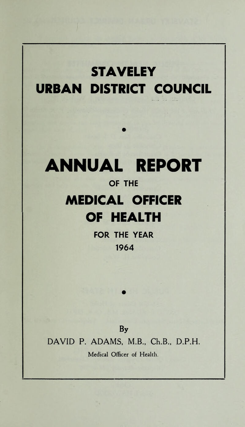STAVELEY URBAN DISTRICT COUNCIL ANNUAL REPORT OF THE MEDICAL OFFICER OF HEALTH FOR THE YEAR 1964 By DAVID P. ADAMS, M.B., Ch.B., D.P.H. Medical Officer of Health.