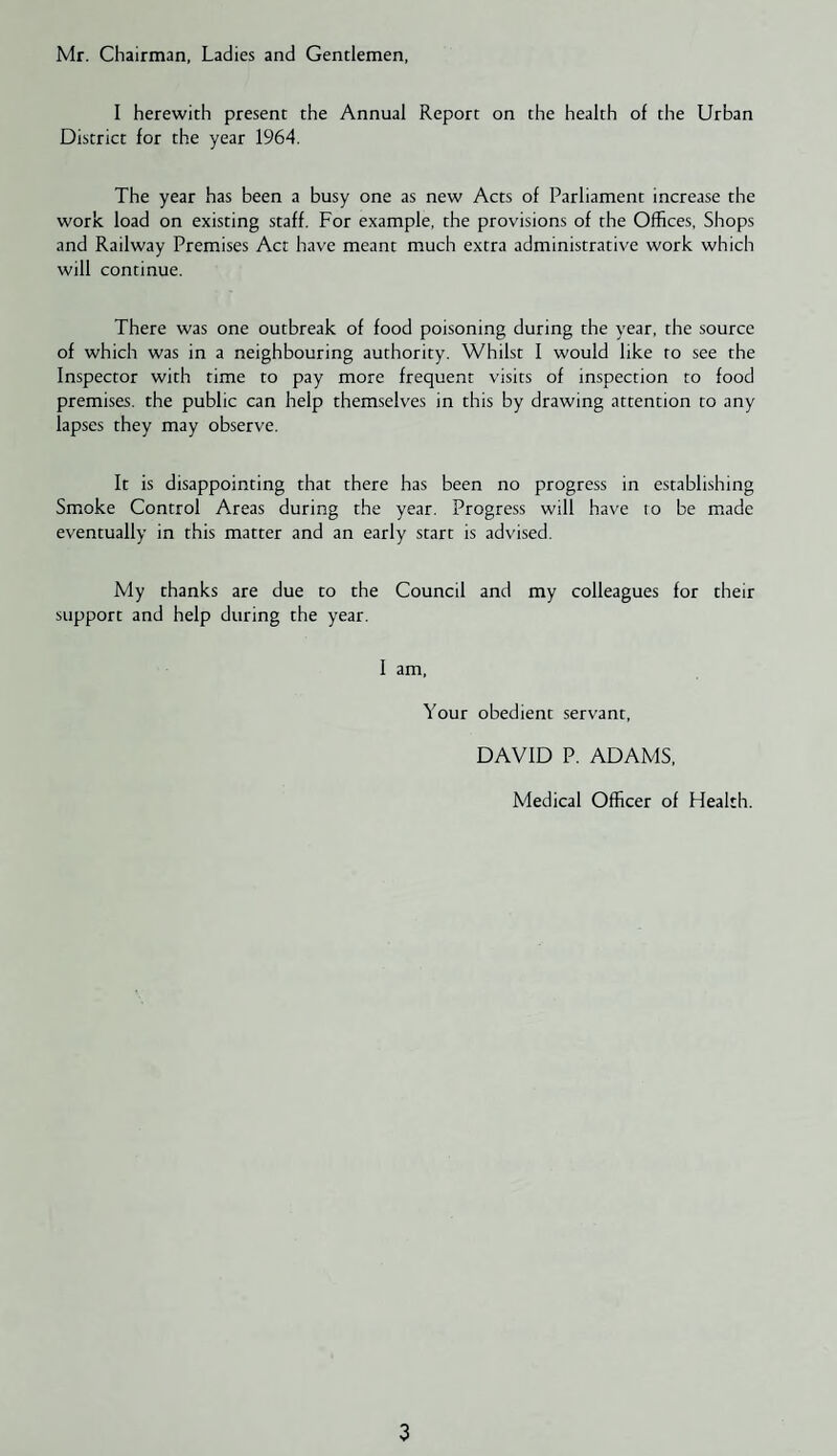 Mr. Chairman, Ladies and Gentlemen, I herewith present the Annual Report on the health of the Urban District for the year 1964. The year has been a busy one as new Acts of Parliament increase the work load on existing staff. For example, the provisions of the Offices, Shops and Railway Premises Act have meant much extra administrative work which will continue. There was one outbreak of food poisoning during the year, the source of which was in a neighbouring authority. Whilst I would like to see the Inspector with time to pay more frequent visits of inspection to food premises, the public can help themselves in this by drawing attention to any lapses they may observe. It is disappointing that there has been no progress in establishing Smoke Control Areas during the year. Progress will have lo be made eventually in this matter and an early start is advised. My thanks are due to the Council and my colleagues for their support and help during the year. 1 am. Your obedient servant, DAVID P. ADAMS, Medical Officer of Health.