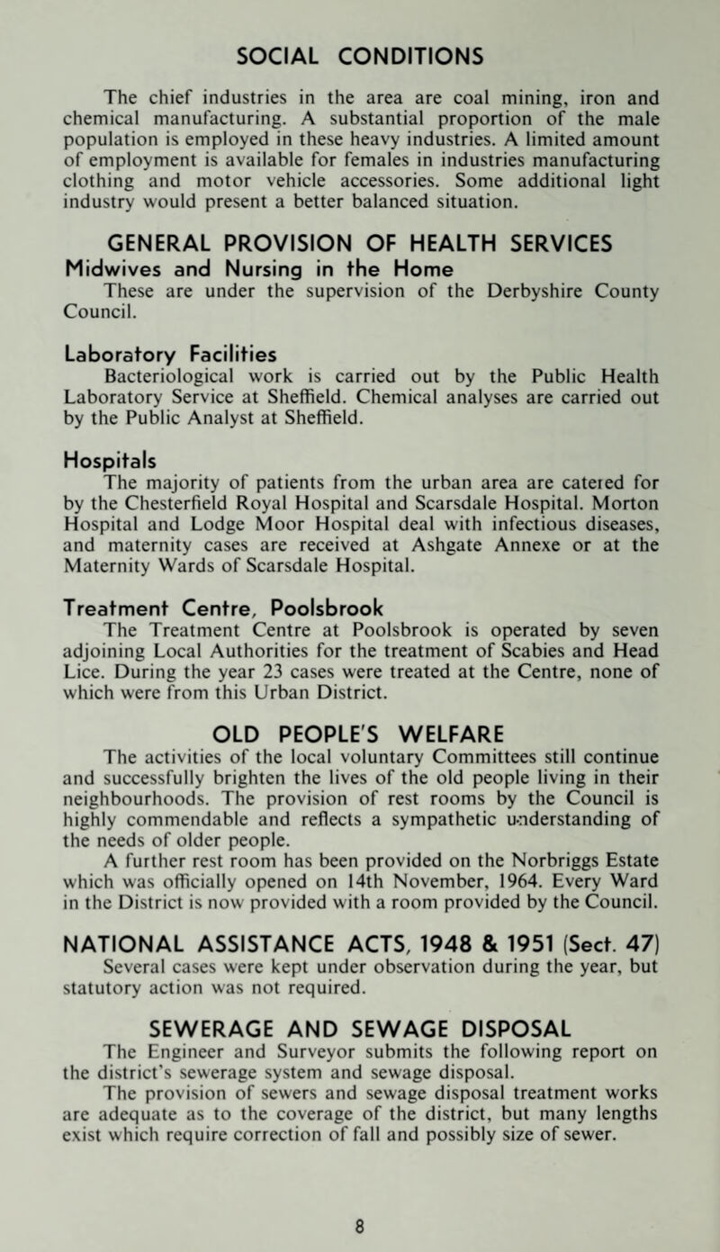 SOCIAL CONDITIONS The chief industries in the area are coal mining, iron and chemical manufacturing. A substantial proportion of the male population is employed in these heavy industries. A limited amount of employment is available for females in industries manufacturing clothing and motor vehicle accessories. Some additional light industry would present a better balanced situation. GENERAL PROVISION OF HEALTH SERVICES Midwives and Nursing in the Home These are under the supervision of the Derbyshire County Council. Laboratory Facilities Bacteriological work is carried out by the Public Health Laboratory Service at Sheffield. Chemical analyses are carried out by the Public Analyst at Sheffield. Hospitals The majority of patients from the urban area are catered for by the Chesterfield Royal Hospital and Scarsdale Hospital. Morton Hospital and Lodge Moor Hospital deal with infectious diseases, and maternity cases are received at Ashgate Annexe or at the Maternity Wards of Scarsdale Hospital. Treatment Centre, Poolsbrook The Treatment Centre at Poolsbrook is operated by seven adjoining Local Authorities for the treatment of Scabies and Head Lice. During the year 23 cases were treated at the Centre, none of which were from this Urban District. OLD PEOPLE'S WELFARE The activities of the local voluntary Committees still continue and successfully brighten the lives of the old people living in their neighbourhoods. The provision of rest rooms by the Council is highly commendable and reflects a sympathetic u-nderstanding of the needs of older people. A further rest room has been provided on the Norbriggs Estate which was officially opened on 14th November, 1964. Every Ward in the District is now provided with a room provided by the Council. NATIONAL ASSISTANCE ACTS, 1948 & 1951 (Sect. 47) Several cases were kept under observation during the year, but statutory action was not required. SEWERAGE AND SEWAGE DISPOSAL The Engineer and Surveyor submits the following report on the district’s sewerage system and sewage disposal. The provision of sewers and sewage disposal treatment works are adequate as to the coverage of the district, but many lengths exist which require correction of fall and possibly size of sewer.