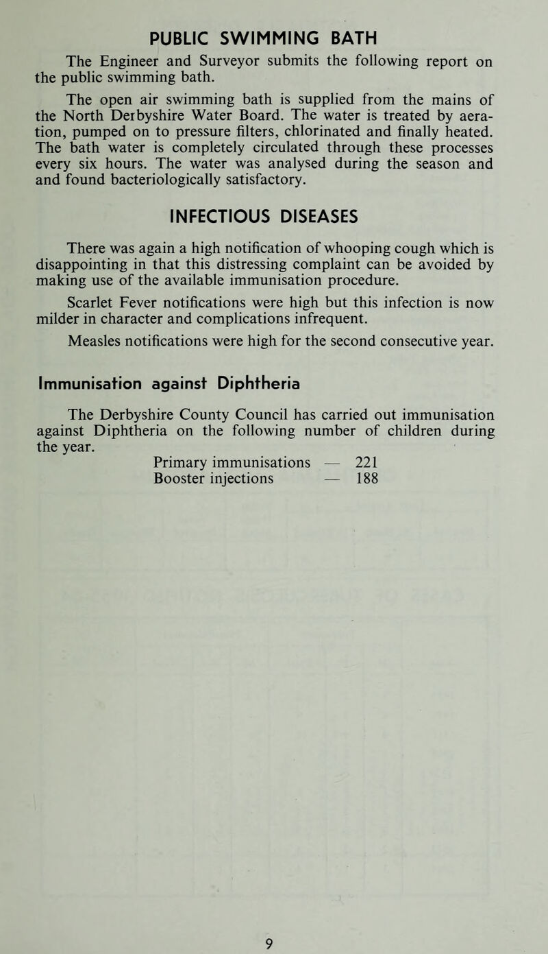 PUBLIC SWIMMING BATH The Engineer and Surveyor submits the following report on the public swimming bath. The open air swimming bath is supplied from the mains of the North Derbyshire Water Board. The water is treated by aera¬ tion, pumped on to pressure filters, chlorinated and finally heated. The bath water is completely circulated through these processes every six hours. The water was analysed during the season and and found bacteriologically satisfactory. INFECTIOUS DISEASES There was again a high notification of whooping cough which is disappointing in that this distressing complaint can be avoided by making use of the available immunisation procedure. Scarlet Fever notifications were high but this infection is now milder in character and complications infrequent. Measles notifications were high for the second consecutive year. Immunisation against Diphtheria The Derbyshire County Council has carried out immunisation against Diphtheria on the following number of children during the year. Primary immunisations — 221 Booster injections — 188