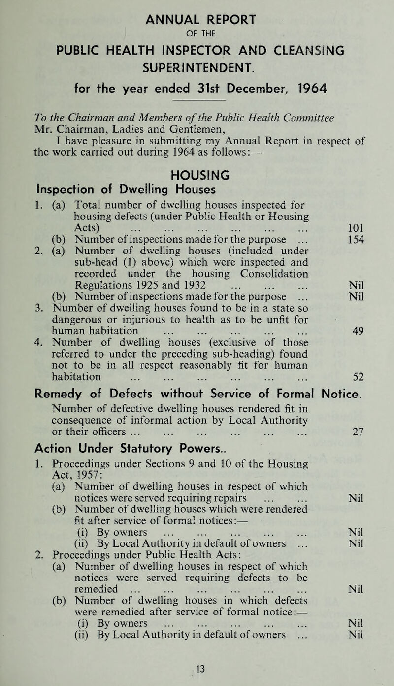 ANNUAL REPORT OF THE PUBLIC HEALTH INSPECTOR AND CLEANSING SUPERINTENDENT. for the year ended 31st December, 1964 To the Chairman and Members of the Public Health Committee Mr. Chairman, Ladies and Gentlemen, I have pleasure in submitting my Annual Report in respect of the work carried out during 1964 as follows:— HOUSING Inspection of Dwelling Houses 1. (a) Total number of dwelling houses inspected for housing defects (under Public Health or Housing Acts) . 101 (b) Number of inspections made for the purpose ... 154 2. (a) Number of dwelling houses (included under sub-head (1) above) which were inspected and recorded under the housing Consolidation Regulations 1925 and 1932 ... ... ... Nil (b) Number of inspections made for the purpose ... Nil 3. Number of dwelling houses found to be in a state so dangerous or injurious to health as to be unfit for human habitation . 49 4. Number of dwelling houses (exclusive of those referred to under the preceding sub-heading) found not to be in all respect reasonably fit for human habitation . 52 Remedy of Defects without Service of Formal Notice. Number of defective dwelling houses rendered fit in consequence of informal action by Local Authority or their officers. 27 Action Under Statutory Powers.. 1. Proceedings under Sections 9 and 10 of the Housing Act, 1957: (a) Number of dwelling houses in respect of which notices were served requiring repairs ... ... Nil (b) Number of dwelling houses which were rendered fit after service of formal notices:— (i) By owners . Nil (ii) By Local Authority in default of owners ... Nil 2. Proceedings under Public Health Acts: (a) Number of dwelling houses in respect of which notices were served requiring defects to be remedied . Nil (b) Number of dwelling houses in which defects were remedied after service of formal notice:— (i) By owners . Nil (ii) By Local Authority in default of owners ... Nil