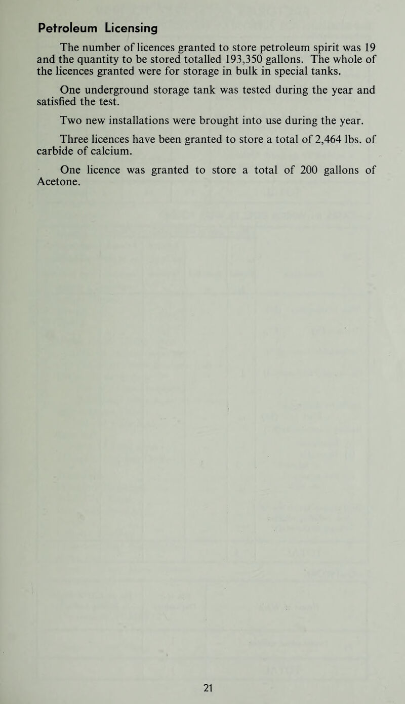 Petroleum Licensing The number of licences granted to store petroleum spirit was 19 and the quantity to be stored totalled 193,350 gallons. The whole of the licences granted were for storage in bulk in special tanks. One underground storage tank was tested during the year and satisfied the test. Two new installations were brought into use during the year. Three licences have been granted to store a total of 2,464 lbs. of carbide of calcium. One licence was granted to store a total of 200 gallons of Acetone.