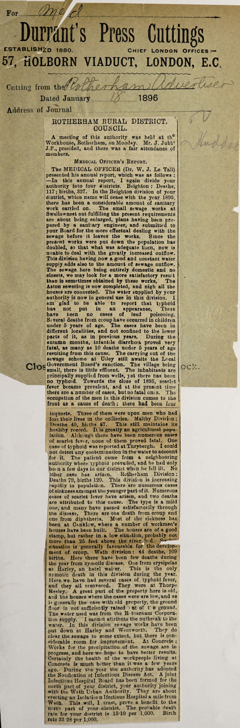 Durrant’s Press Cuttings ESTABLISHED 1880. Chief London Offices:— 57, HOLBORN VIADUCT, LONDON, E.C. Cutting from t.hp^f yyy\ ) //L/s Dated January.[q. .1896 Address of Journal . ROTHERHAM RURAL DISTRICT. COUNCIL. A meeting of this authority was held at the Workhouse, Rotherham, on Monday. Mr. J. Jubb’ J.P., presided, and there wa3 a fair attendance of members. Medical Officer’s Report. Clos The MEDICAL OFFICER (Dr. W. J. Le Tall) presented his annual report, which was as follows : —In this annual report, I again divide your authority into four districts. Beighton : Deaths, 117; births, 327. In the Beighton division of your district, whico name will cease with the year 1895, there has been a considerable amount of sanitary work carried on. The small sewage works at Swallownest not fulfilling the present requirements are about being enlarged, plans having been pre¬ pared by a sanitary engineer, and submitted to your Board for the more effectual dealing with the sewage before it leaves the works. Since the present works were put down the population ha3 doubled, so that what was adequate then, now is unable to deal with the greatly increased outflow. This division having now a good and constant water supply adds also to the amount of sewage outflow. The sewage here being entirely domestic and no closets, we may look for a more satisfactory result than is sometimes obtained by these works, Tbe Aston sewering is now completed, and nigh all the houses are oonneeted. The water supplied by your authority is now in general use in this division. I am glad to be able to report that tjpboid has not put in an appearance, There have been no cases of lead poisoning. Several deaths from croup have occurred in children under 5 years of age. The oases have been in different localities, and not confined to the lower parts of it, as in previous years. During tbe autumn months, infantile diarrhoea proved very fatal, as many as 10 deaths under 5 years of age resulting from this cause. The carrying out of the sewage scheme at Uiley still awaits the Local Government Board’s sanction. The village being small, there is little effluent. The inhabitants are principally supplied from wells, yet there has been no typhoid. Towards the close of 1895, scarlet fever became prevalent, and at the prosent time there are a number of cases, but no fatal ones. The occupation of the men in this division comes to the front as a cause of death; there had been lour inquests. Three of them were upon men who had lost their lives in the collieries. Maltby Division ; Deaths 40, biitbs 67. This still maintaius its, healthy record. It is greatly an agricultural popu- lation. Although there have been numerous oases of scarlet fevt r, none of them proved fatal. One case of typhoid was reported at Thrybergh. I could not detect uny contamination in the water to account for it. The patient came from a neighbouring authority where typhoid prevailed, and he had only foetn a fow days in our district when he fell ill. No other easo has arisen. Rotherham Division: Deaths 79, births 120. This division is increasing rapidly in population. There are numerous cases of sickness amongst the younger part of it. Numerous cases of soarlet fever have arisen, and two deaths are attributed to this cause. The type is a mild one, and many have passed satisfactorily through the disease. There are one death from croup and one from diphtheria. Most of the sickness has been at C»nklcw, where a number of workmen’s houses have been built. The houses are of a good stamp, but rather in a low situation, probably not more than 25 feet above the river h-d. situation is generally favourable for the develop- i ment of croup. Wath division: 44 deaths, 109 births. Here there have been few deaths during ! the year from zymotic diseaee. One from erysipelas at Harley, an hotel waiter. This is the only zymotic death in this division during the year. Here we have had several cases of typhoid fever, and they all recovered. They were at Thorpe Hesley. A great part of the property here is old, and the houses where the cases were are low, and bb is generally tbe case with old property, tbe ground floor is not sufficiently raised < ut of t' e ground. The water used was from the R tnerbam Corpora¬ tion supply. I cannot attribute the outbreak to tbe water. In this division eewage works hare been put down at Harley and Wentworth. They do clear the sewage to Borne extent, but there is con- ' »iderable room for improvement. At Concrete ; ! Works for the precipitation of the sewage are in progress, and here we hope to have better results. Certainly the health of the workpeople living at Concrete is much better than it was a few years ago. During the year the authority has adopted the Notification of Infectious Disease Act. A joint Iufectious Hospital Board has been formed for the north part of your district, your authority joining with the Wath Urban Authority. They Rre about erecting an Isolator n Ifectious Hospital a mile from Wath. This will, I trust, prove a benefit to the north part of your district. The probable death rate for your district is 15T0 per 1,000. Birth rate 33 28 per 1,000.