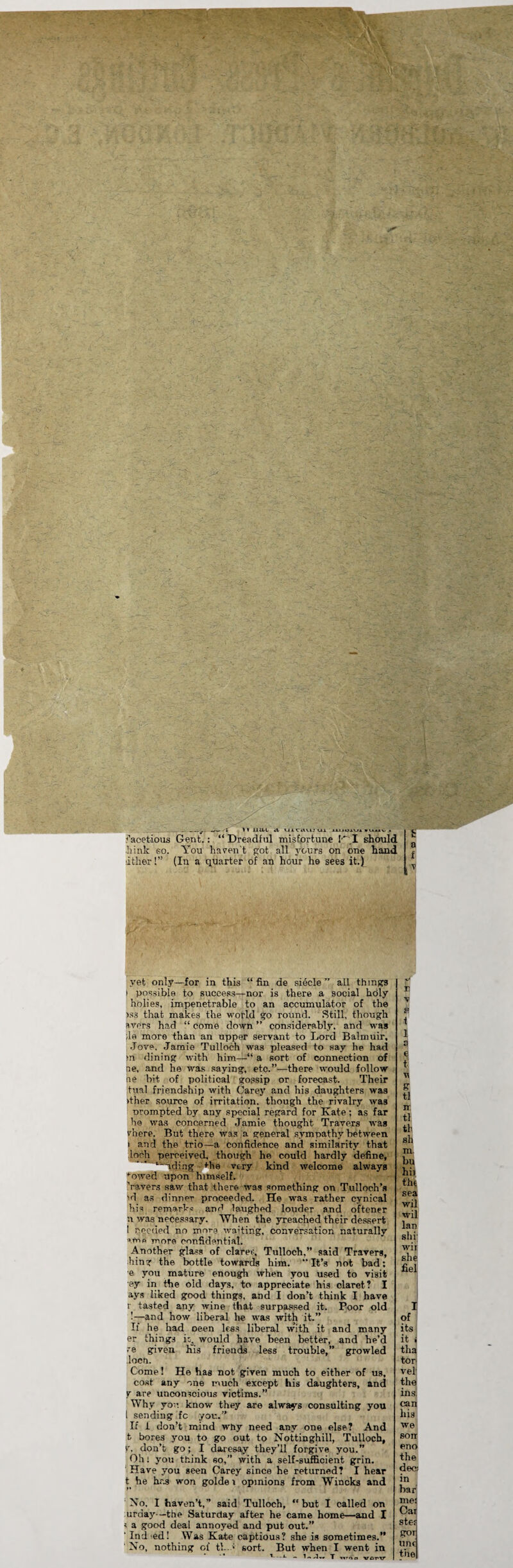 __# i H 11U I it UiCflUJ Ui iiuoivi *uuv . facetious Gent.: “ Dreadful misfortune !' I should kink so. You haven't got all yours on one hand litlier!” (In a quarter of an hour he sees it.) yet only—for in this “fin de siecle ” all things i possible to success—nor is there a social holy holies, impenetrable to an accumulator of the iss that makes the world go round. Still, though avers had “ come down ” considerably, and was ;le more than an upper servant to Lord Balmuir, Jove, Jamie Tulloch was pleased to say he had m dining with him—“ a sort of connection of ne, and he was saying, etc.”—there would follow ne bit. of political gossip or forecast. Their tual friendship with Carey and his daughters was >ther source of irritation, though the rivalry was orompted by any special regard for Kate; as far he was concerned Jamie thought Travers was vhere. But there was a general sympathy between i and the trio—a confidence and similarity that loch perceived, though he could hardly define, t~nding Hie very kind welcome always ‘owed upon himself. Yavers saw that there was something on Tulloch’s id as dinner proceeded. He was rather cynical his rem-vrkc and laughed louder and oftener n was necessary. When the yreached their dessert ! needed no more waiting, conversation naturally urn more confidential. Another glass of claret., Tulloch,” said Travers, hing the bottle towards him. It’s not bad: e you mature enough when you used to visit ey in the old days, to appreciate his claret? I ays liked good things, and I don’t think I have r tasted any wine that surpassed it. Poor old !—and how liberal he was with it.” If he had oeen less liberal w’ith it and many er things is. would have been better, and he’d re given his friends less trouble,” growled loch. Come! He has not given much to either of us, cost any one much except his daughters, and y are unconscious victims.” Why you know they are always consulting you l sending fc you.” If i don’t mind why need any one else? And t bores you to go out to Nottinghill, Tulloch, y. don’t go; I daresay they’ll forgive you.” Oh: you think so,” with a self-sufficient grin. Have you geen Carey since he returned? I hear t he h.os won golde i opinions from Wincks and No, I haven’t,” said Tulloch, “but I called on uraay—the Saturday after he came home—and I s a good deal annoyed and put out.” ' Ind ed! Was Kate captious? she is sometimes.” ' No, nothing ol‘ tk.; sort. But when I went in '—1 ~ T woo verv fl n ft t 1 a ,e n e ti ir tl tb sh m. I of its it i tha tor vel the ins can his we son eno the dec; in bar me: Car ste-f ?OTj und the imo vo TV