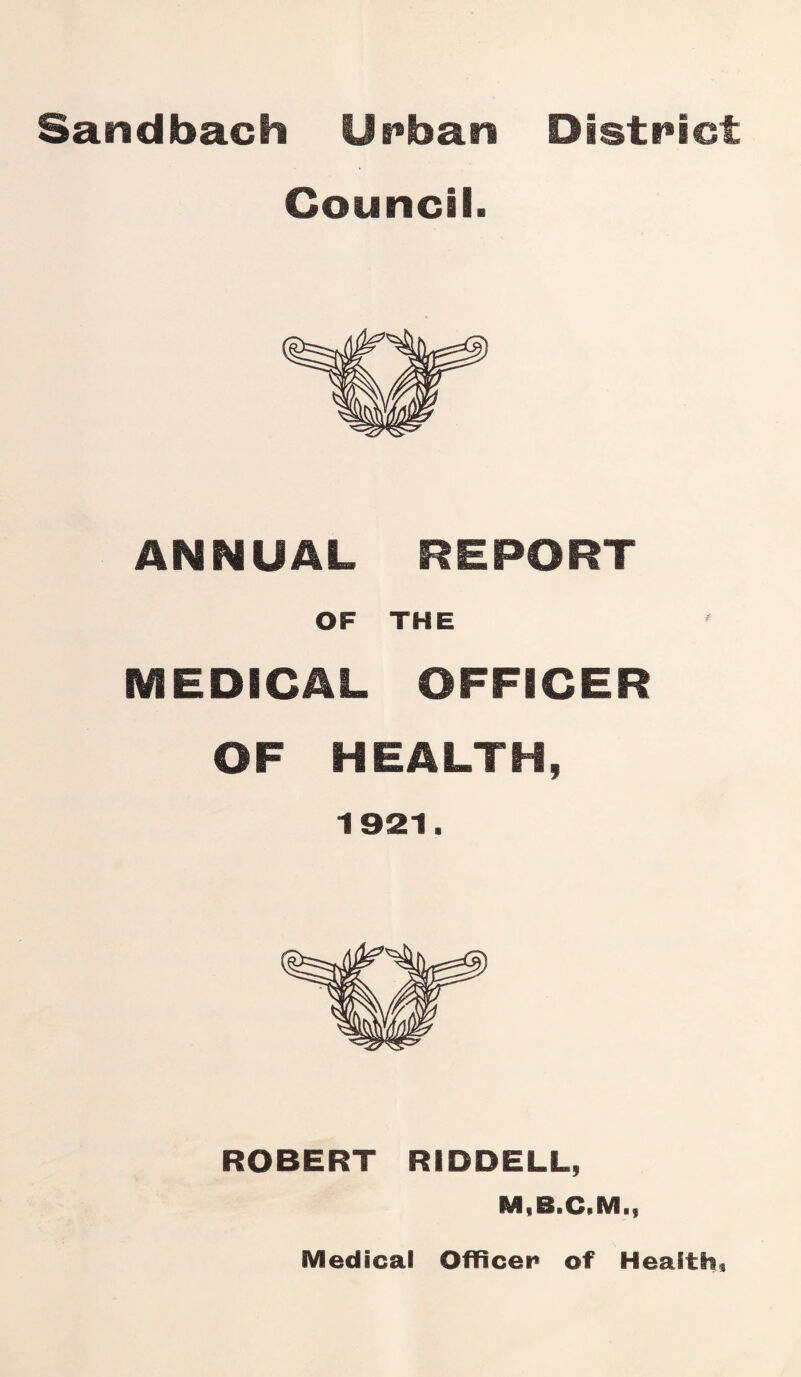 Sandbach Urban District Council. ANNUAL REPORT OF THE MEDICAL OFFICER OF HEALTH, 1921. ROBERT RIDDELL, M.B.C.M ■f Medical Officer of Health?