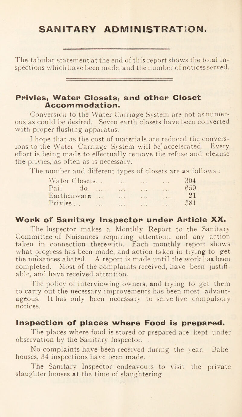 SANITARY ADMINISTRATION. 'The tabular statement at the end of this report shows the total in¬ spections which have been made, and the number of notices served. Privies, Water Closets, and other Closet Accommodation. Conversion to the Water Carriage System are not as numer¬ ous as could be desired. Seven earth closets have been converted with proper flushing apparatus. I hope that as the cost of materials are reduced the convers¬ ions to the Water Carriage Svstem will be accelerated. Every effort is being made to effectually remove the refuse and cleanse the privies, as often as is necessary. The number and different types of closets are as follows : Water Closets... Pail do. ... Earthenware ... Privies ... 304 659 21 381 Wopk of Sanitary Inspector under Article XX. The Inspector makes a Mon tidy Report to the Sanitary Committee of Nuisances requiring attention, and any action taken in connection therewith. Each monthly report shows what progress has been made, and action taken in trying to get the nuisances abated. A report is made until the work has been completed. Most of the complaints received, have been justifi¬ able, and have received attention. The policy of interviewing owners, and trying to get them to carry out the necessary improvements has been most advant¬ ageous. It has only been necessary to serve five compulsory notices. Inspection of places where Food is prepared. The places where food is stored or prepared are kept under observation by the Sanitary Inspector. No complaints have been received during the year. Bake¬ houses, 34 inspections have been made. The Sanitary Inspector endeavours to visit the private slaughter houses at the time of slaughtering.