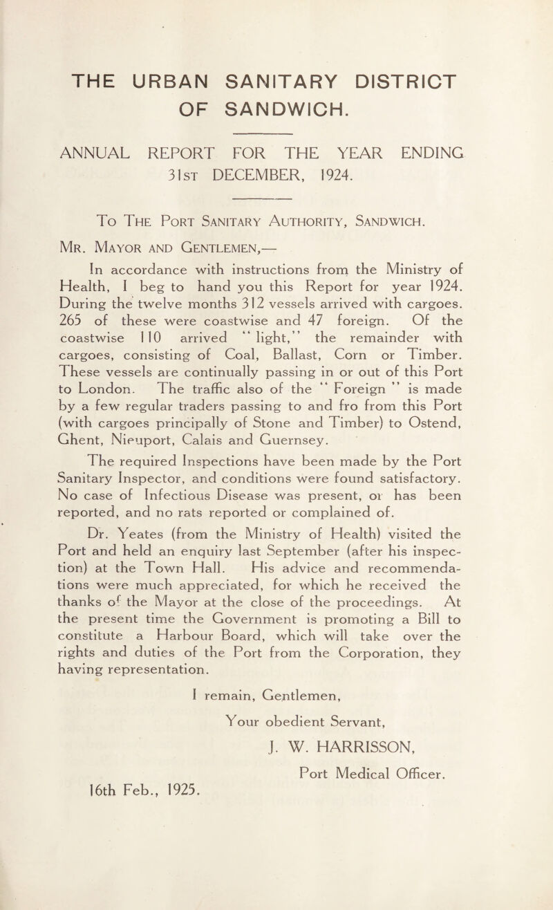 THE URBAN SANITARY DISTRICT OF SANDWICH. ANNUAL REPORT FOR THE YEAR ENDING 31st DECEMBER, 1924. To The Port Sanitary Authority, Sandwich. Mr. Mayor and Gentlemen,— In accordance with instructions from the Ministry of Health, I beg to hand you this Report for year 1924. During the twelve months 312 vessels arrived with cargoes. 263 of these were coastwise and 47 foreign. Of the coastwise 110 arrived  light,’ the remainder with cargoes, consisting of Coal, Ballast, Corn or Timber. These vessels are continually passing in or out of this Port to London. The traffic also of the “ Foreign ” is made by a few regular traders passing to and fro from this Port (with cargoes principally of Stone and Timber) to Ostend, Ghent, Nieuport, Calais and Guernsey. The required Inspections have been made by the Port Sanitary Inspector, and conditions were found satisfactory. No case of Infectious Disease was present, or has been reported, and no rats reported or complained of. Dr. Yeates (from the Ministry of Health) visited the Port and held an enquiry last September (after his inspec¬ tion) at the Town Hall. His advice and recommenda¬ tions were much appreciated, for which he received the thanks of the Mayor at the close of the proceedings. At the present time the Government is promoting a Bill to constitute a Harbour Board, which will take over the rights and duties of the Port from the Corporation, they having representation. I remain, Gentlemen, Your obedient Servant, J. W. HARRISSON, Port Medical Officer. 16th Feb., 1923.