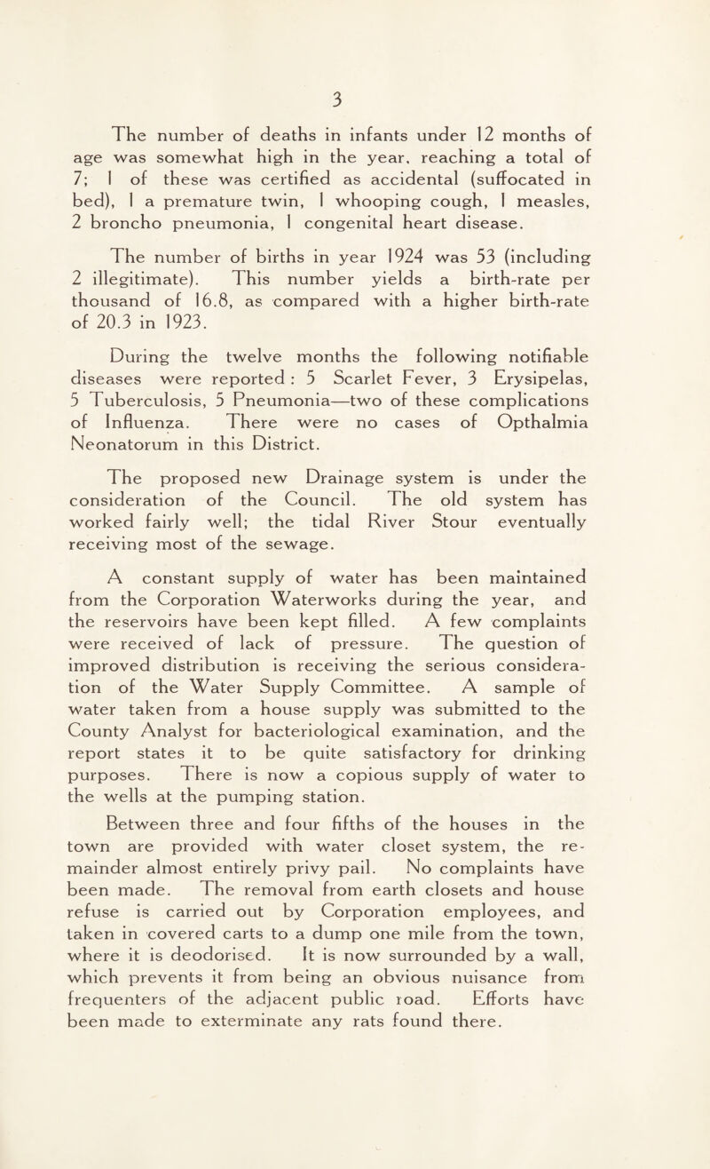 The number of deaths in infants under 12 months of age was somewhat high in the year, reaching a total of 7; 1 of these was certified as accidental (suffocated in bed), I a premature twin, 1 whooping cough, I measles, 2 broncho pneumonia, 1 congenital heart disease. The number of births in year 1924 was 33 (including 2 illegitimate). This number yields a birth-rate per thousand of 16.8, as compared with a higher birth-rate of 20.3 in 1923. During the twelve months the following notifiable diseases were reported : 5 Scarlet Fever, 3 Erysipelas, 5 Tuberculosis, 5 Pneumonia—two of these complications of Influenza. There were no cases of Opthalmia Neonatorum in this District. The proposed new Drainage system is under the consideration of the Council. The old system has worked fairly well; the tidal River Stour eventually receiving most of the sewage. A constant supply of water has been maintained from the Corporation Waterworks during the year, and the reservoirs have been kept filled. A few complaints were received of lack of pressure. The question of improved distribution is receiving the serious considera¬ tion of the Water Supply Committee. A sample of water taken from a house supply was submitted to the County Analyst for bacteriological examination, and the report states it to be quite satisfactory for drinking purposes. There is now a copious supply of water to the wells at the pumping station. Between three and four fifths of the houses in the town are provided with water closet system, the re¬ mainder almost entirely privy pail. No complaints have been made. The removal from earth closets and house refuse is carried out by Corporation employees, and taken in covered carts to a dump one mile from the town, where it is deodorised. It is now surrounded by a wall, which prevents it from being an obvious nuisance from frequenters of the adjacent public road. Efforts have been made to exterminate any rats found there.