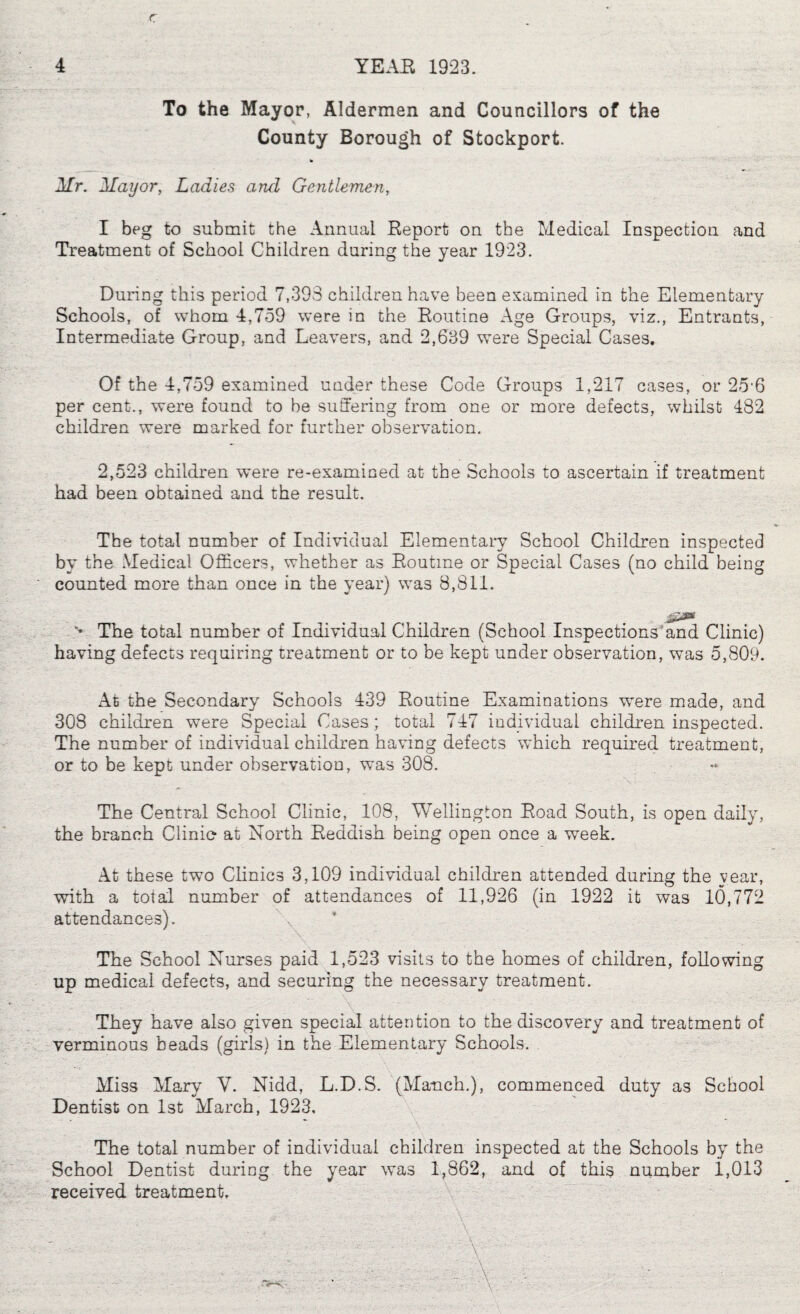 r 4 YEAB 1923. To the Mayor, Aldermen and Councillors of the County Borough of Stockport. Mr. Mayor, Ladies and Gentlemen, I beg to submit the Annual Report on the Medical Inspection and Treatment of School Children during the year 1923. During this period 7,393 children have been examined in the Elementary Schools, of whom 4,759 were in the Routine Age Groups, viz., Entrants, Intermediate Group, and Leavers, and 2,639 were Special Cases. Of the 4,759 examined under these Code Groups 1,217 cases, or 25'6 per cent., were found to be suffering from one or more defects, whilst 482 children were marked for further observation. 2,523 children were re-examined at the Schools to ascertain if treatment had been obtained and the result. The total number of Individual Elementary School Children inspected by the Medical Officers, whether as Routine or Special Cases (no child being counted more than once in the year) was 8,811. “* The total number of Individual Children (School Inspections'and Clinic) having defects requiring treatment or to be kept under observation, was 5,809. At the Secondary Schools 439 Routine Examinations were made, and 308 children were Special Cases; total 747 individual children inspected. The number of individual children having defects which required treatment, or to be kept under observation, was 308. The Central School Clinic, 108, Wellington Road South, is open daily, the branch Clinie at North Reddish being open once a week. At these two Clinics 3,109 individual children attended during the year, with a total number of attendances of 11,926 (in 1922 it was 10,772 attendances). The School Nurses paid 1,523 visits to the homes of children, following up medical defects, and securing the necessary treatment. They have also given special attention to the discovery and treatment of verminous beads (girls) in the Elementary Schools. Miss Mary V. Nidd, L.D.S. (Manch.), commenced duty as School Dentist on 1st March, 1923, The total number of individual children inspected at the Schools by the School Dentist during the year was 1,862, and of this number 1,013 received treatment, \  ■A