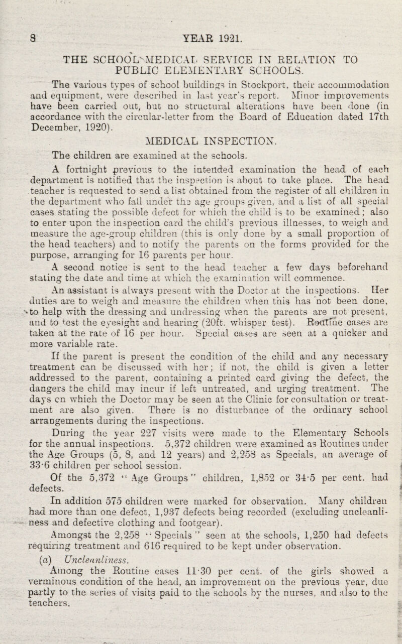 THE SCHOOL.MEDICAL SERVICE IN RELATION TO PUBLIC ELEMENTARY SCHOOLS. The various types of school buildings in Stockport, their accommodation and equipment, were described in last year’s report. Minor improvements have been carried out, but no structural alterations have been done (in accordance with the circular-letter from the Board of Education dated 17th December, 1920). MEDICAL INSPECTION. The children are examined at the schools. A fortnight previous to the intended examination the head of each department is notified that the inspection is about to take place. The head teacher is requested to send a list obtained from the register of all children in the department who fall under the age groups given, and a list of all special cases stating the possible defect for which the child is to be examined; also to enter upon the inspection card the child’s previous illnesses, to weigh and measure the age-group children (this is only done by a small proportion of the head teachers) and to notify the parents on the forms provided for the purpose, arranging for 16 parents per hour. A second notice is sent to the head teacher a few days beforehand staling the date and time at which the examination will commence. An assistant is always present with the Doctor at the inspections. Her duties are to weigh and measure the children when this has not been done, *»to help with the dressing and undressing when the parents are not present, and to te3t the eyesight and hearing (20ft. whisper test). Routine cases are taken at the rate of 16 per horn-. Special cases are seen at a quicker and more variable rate. If the parent is present the condition of the child and any necessary treatment can be discussed with her; if not, the child is given a letter addressed to the parent, containing a printed card giving the defect, the dangers the child may incur if left untreated, and urging treatment. The days cn which the Doctor may be seen at the Clinic for consultation or treat¬ ment are also given. There i3 no disturbance of the ordinary school arrangements during the inspections. During the year 227 visits were made to the Elementary Schools for the annual inspections. 5,372 children were examined as Routines under the Age Groups (5, 8, and 12 years) and 2,258 as Specials, an average of 33 6 children per school session. Of the 5,372 “ Age Groups” children, 1,852 or 345 per cent, had defects. In addition 575 children were marked for observation. Many children had more than one defect, 1,937 defects being recorded (excluding uncleanli- - ness and defective clothing and footgear). Amongst the 2,258 “Specials” seen at the schools, 1,250 had defects requiring treatment and 616 required to be kept under observation. (a) Uncleanliness. Among the Routine cases 11-30 per cent, of the girls showed a verminous condition of the head, an improvement on the previous year, due partly to the series of visits paid to the schools by the nurses, and also to the teachers.