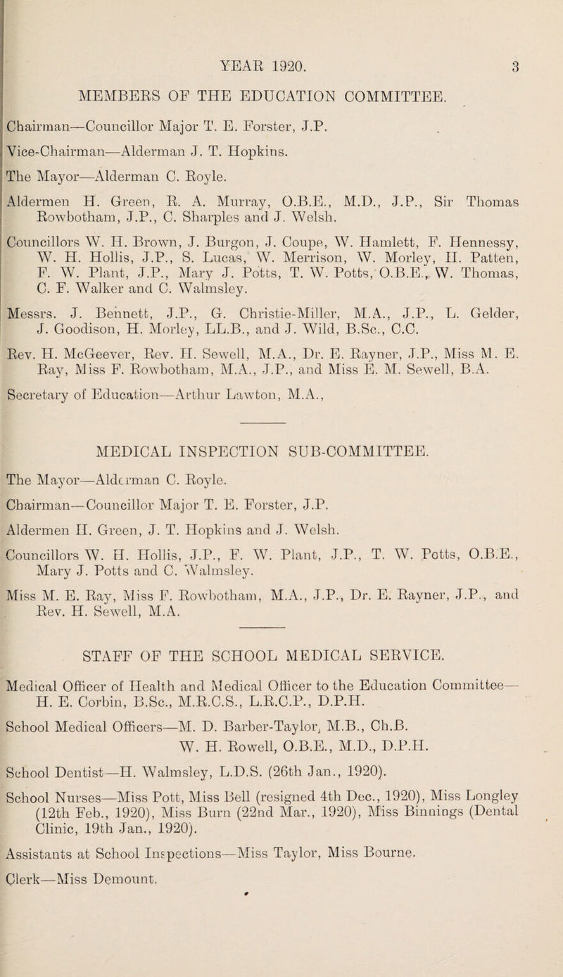 MEMBERS OF THE EDUCATION COMMITTEE. ' Chairman—Councillor Major T. E. Forster, J.P. Vice-Chairman—Alderman J. T. Hopkins. The Mayor—Alderman C. Royle. Aldermen H. Green, R. A. Murray, O.B.E., M.D., J.P., Sir Thomas Rowbotham, J.P., C. Sharpies and J. Welsh. Councillors W. IT. Brown, J. Burgon, J. Coupe, W. Hamlett, F. Hennessy, W. H. Holds, J.P., S. Lucas, W. Merrison, W. Morley, II. Patten, F. W. Plant, J.P., Mary J. Potts, T. W. Potts, O.B.E., W. Thomas, C. F. Walker and C. Walmsley. Messrs. J. Bennett, J.P., G. Christie-Miller, M.A., J.P., E. Gelder, J. Goodison, H. Morley, LL.B., and J. Wild, B.Sc., C.C. Rev. H. McGeever, Rev. II. Sewell, M.A., Dr. E. Rayner, J.P., Miss M. E. Ray, Miss F. Rowbotham, M.A., J.P., and Miss E. M. Sewell, B.A. Secretary of Education—Arthur Lawton, M.A., MEDICAL INSPECTION SUB-COMMITTEE. The Mayor—Alderman C. Royle. Chairman—Councillor Major T. E. Forster, J.P. Aldermen II. Green, J. T. Hopkins and J. Welsh. Councillors W. H. Hollis, J.P., F. W. Plant, J.P., T. W. Potts, O.B.E., Mary J. Potts and C. Walmsley. Miss M. E. Ray, Miss F. Rowbotham, M.A., J.P., Dr. E. Rayner, J.P., and Rev. H. Sewell, M.A. STAFF OF THE SCHOOL MEDICAL SERVICE. Medical Officer of Health and Medical Officer to the Education Committee— H. E. Corbin, B.Sc., M.R.C.S., L.R.C.P., D.P.H. School Medical Officers—M. D. Barber-Taylor, M.B., Ch.B. W. H. Rowell, O.B.E., M.D., D.P.H. School Dentist—II. Walmsley, L.D.S. (26th Jan., 1920). School Nurses—Miss Pott, Miss Bell (resigned 4th Dec., 1920), Miss Longley (12th Feb., 1920), Miss Burn (22nd Mar., 1920), Miss Binnings (Dental Clinic, 19th Jan., 1920). Assistants at School Inspections—Miss Taylor, Miss Bourne. Clerk—Miss Demount.