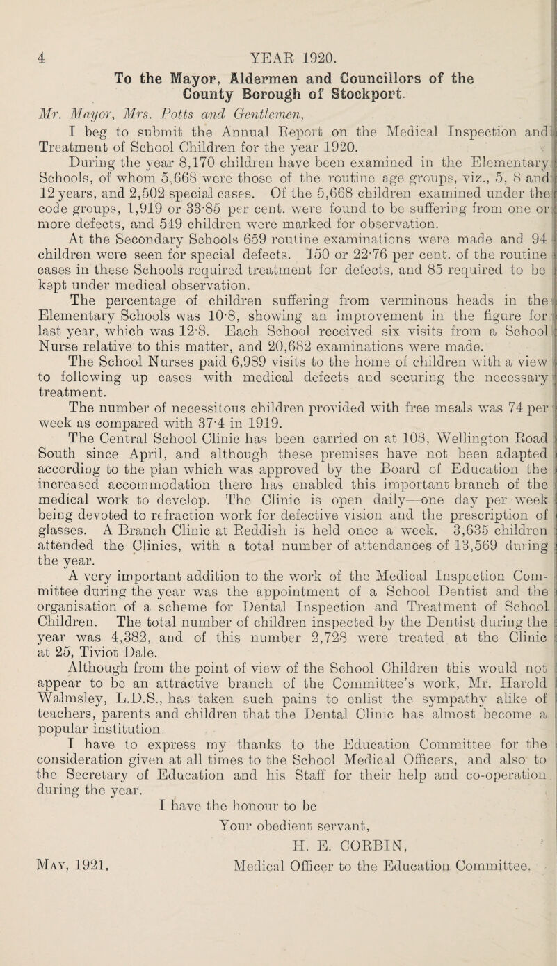 To the Mayor, Aldermen and Councillors of the County Borough of Stockport. Mr. Mayor, Mrs. Potts and Gentlemen, I beg to submit the Annual Report on the Medical Inspection and Treatment of School Children for the year 1920. During the year 8,170 children have been examined in the Elementary Schools, of whom 5,668 were those of the routine age groups, viz., 5, 8 and 12 years, and 2,502 special cases. Of the 5,668 children examined under the code groups, 1,919 or 33'85 per cent, were found to be suffering from one or more defects, and 519 children were marked for observation. At the Secondary Schools 659 routine examinations were made and 94 children were seen for special defects. 150 or 22-76 per cent, of the routine cases in these Schools required treatment for defects, and 85 required to be kept under medical observation. The percentage of children suffering from verminous heads in the Elementary Schools was 10'8, showing an improvement in the figure for last year, wdrich was 12-8. Each School received six visits from a School Nurse relative to this matter, and 20,682 examinations were made. The School Nurses naid 6,989 visits to the home of children with a view to following up cases with medical defects and securing the necessary treatment. The number of necessitous children provided with free meals was 74 per week as compared wuth 37'4 in 1919. The Central School Clinic has been carried on at 108, Wellington Eoad South since April, and although these premises have not been adapted according to the plan which w7as approved by the Board of Education the increased accommodation there has enabled this important branch of the medical work to develop. The Clinic is open daily—one day per wreek being devoted to refraction work for defective vision and the prescription of glasses. A Branch Clinic at Reddish is held once a week. 3,635 children attended the Clinics, with a total number of attendances of 13,569 during the year. A very important addition to the work of the Medical Inspection Com¬ mittee during the year wTas the appointment of a School Dentist and the j organisation of a scheme for Dental Inspection and Treatment of School Children. The total number of children inspected by the Dentist during the year was 4,382, and of this number 2,728 were treated at the Clinic . at 25, Tiviot Dale. Although from the point of view of the School Children this would not appear to be an attractive branch of the Committee’s work, Mr. Harold Walmsley, L.D.S., has taken such pains to enlist the sympathy alike of teachers, parents and children that the Dental Clinic has almost become a popular institution. I have to express my thanks to the Education Committee for the consideration given at all times to the School Medical Officers, and also to the Secretary of Education and his Staff* for their help and co-operation during the year. I have the honour to be Your obedient servant, 11. E. CORBIN, Medical Officer to the Education Committee. May, 1921,