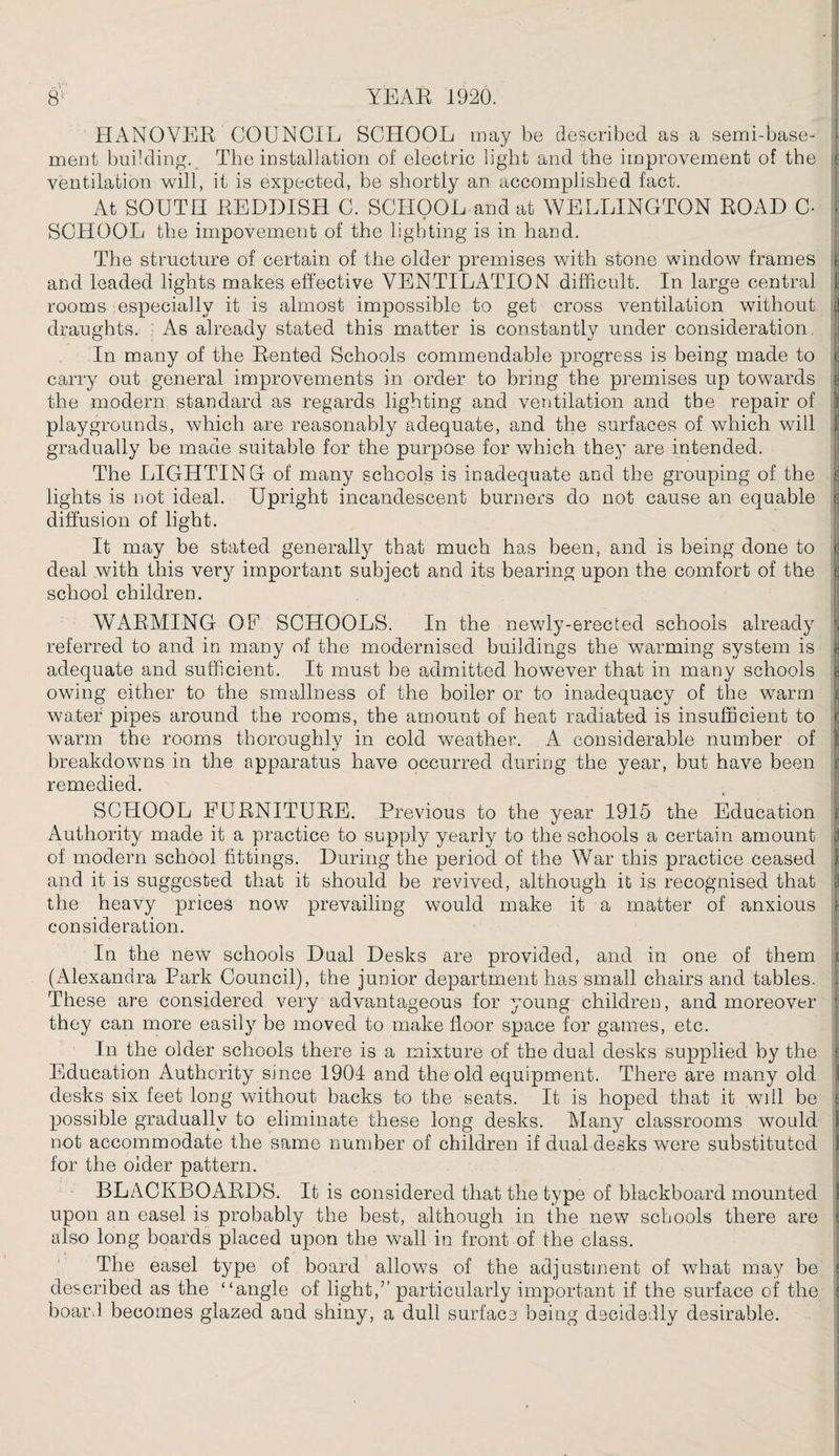 HANOVEE COUNCIL SCHOOL may be described as a semi-base¬ ment building. The installation of electric light and the improvement of the j ventilation will, it is expected, be shortly an accomplished fact. At SOUTH EEDDISH C. SCHOOL and at WELLINGTON EOAD C- ; SCHOOL the impovement of the lighting is in hand. The structure of certain of the older premises with stone window frames if and leaded lights makes effective VENTILATION difficult. In large central I rooms especially it is almost impossible to get cross ventilation without 1 draughts. As already stated this matter is constantly under consideration. In many of the Eented Schools commendable progress is being made to j carry out general improvements in order to bring the premises up towards e the modern standard as regards lighting and ventilation and the repair of 1 playgrounds, which are reasonably adequate, and the surfaces of which will I gradually be made suitable for the purpose for which they are intended. The LIGHTING of many schools is inadequate and the grouping of the j lights is not ideal. Upright incandescent burners do not cause an equable c diffusion of light. It may be stated generally that much has been, and is being done to c deal with this very important subject and its bearing upon the comfort of the e school children. WAEMING OF SCHOOLS. In the newly-erected schools already | referred to and in many of the modernised buildings the warming system is j adequate and sufficient. It must be admitted however that in many schools n owing either to the smallness of the boiler or to inadequacy of the warm i: water pipes around the rooms, the amount of heat radiated is insufficient to | warm the rooms thoroughly in cold weather. A considerable number of breakdowns in the apparatus have occurred during the year, but have been j: remedied. SCHOOL EUENITUEE. Previous to the year 1915 the Education 1 Authority made it a practice to supply yearly to the schools a certain amount a of modern school fittings. During the period of the War this practice ceased I and it is suggested that it should be revived, although it is recognised that | the heavy prices now prevailing would make it a matter of anxious I consideration. In the new schools Dual Desks are provided, and in one of them s (Alexandra Park Council), the junior department has small chairs and tables. . These are considered very advantageous for young children, and moreover they can more easily be moved to make floor space for games, etc. In the older schools there is a mixture of the dual desks supplied by the ‘ Education Authority since 1904 and the old equipment. There are many old desks six feet long without backs to the seats. It is hoped that it will be £ possible gradually to eliminate these long desks. Many classrooms would not accommodate the same number of children if dual desks were substituted 1 for the older pattern. BLACKBOAEDS. It is considered that the type of blackboard mounted i upon an easel is probably the best, although in the new schools there are ; also long boards placed upon the wall in front of the class. The easel type of board allows of the adjustment of what may be i described as the “angle of light,” particularly important if the surface of the { boar.l becomes glazed and shiny, a dull surface being decidedly desirable.