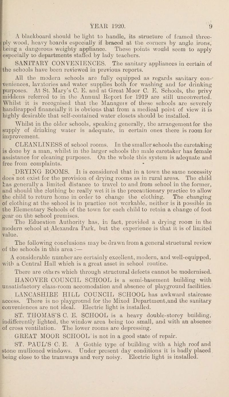 . A blackboard should be light to handle, its structure of framed three- ply wood, heavy boards especially if braced at the corners by angle irons, being a dangerous weighty appliance. These points would seem to apply i especially to departments staffed by lady teachers. SANITARY CONVENIENCES. The sanitary appliances in certain of the schools have been reviewed in previous reports. All the modern schools are fully equipped as regards sanitary con¬ veniences, lavatories and water supplies both for washing and for drinking purposes. At St. Mary’s C. E. and at Great Moor C. E. Schools, the privy middens referred to in the Annual Report for 1919 are still unconverted. Whilst it is recognised that the Manage!s of these schools are severely handicapped financially it is obvious that from a medical point of view it is highly desirable that self-contained water closets should be installed. Whilst in the older schools, speaking generally, the arrangement for the supply of drinking water is adequate, in certain ones there is room for improvement. i. CLEANLINESS of school rooms. In the smaller schools the caretaking is done by a man, whilst in the larger schools the male caretaker has female assistance for cleaning purposes. On the whole this system is adequate and free from complaints. DRYING ROOMS. It is considered that in a town the same necessity does not exist for the provision of drying rooms as in rural areas. The child has generally a limited distance to travel to and from school in the former, and should the clothing be really wet it is the precautionary practice to allow the child to return home in order to change the clothing. The changing of clothing at the school is in practice not workable, neither is it possible in the Elementary Schools of the town for each child to retain a change of foot gear on the school premises. The Education Authority has, in fact, provided a drying room in the modern school at Alexandra Park, but the experience is that it is of limited value. The following conclusions may be drawn from a general structural review of the schools in this area A considerable number are certainly excellent, modern, and well-equipped, with a Central Hall which is a great asset in school routine. There are others which through structural defects cannot be modernised. HANOVER COUNCIL SCHOOL is a semi-basement building with unsatisfactory class-room accomodation and absence of playground facilities. LANCASHIRE HILL COUNCIL SCHOOL has awkward staircase access. There is no playground for the Mixed Department,and the sanitary conveniences are not ideal. Electric light is installed. ST. THOMAS’S C. E. SCHOOL is a heavy double-storey building, indifferently lighted, the window area being too small, and with an absence of cross ventilation. The lower rooms are depressing. GREAT MOOR SCHOOL is not in a good state of repair. ST. PAUL’S C. E. A Gothic type of building with a high roof and stone mullioned windows. Under present day conditions it is badly placed being close to the tramways and very noisy. Electric light is installed.