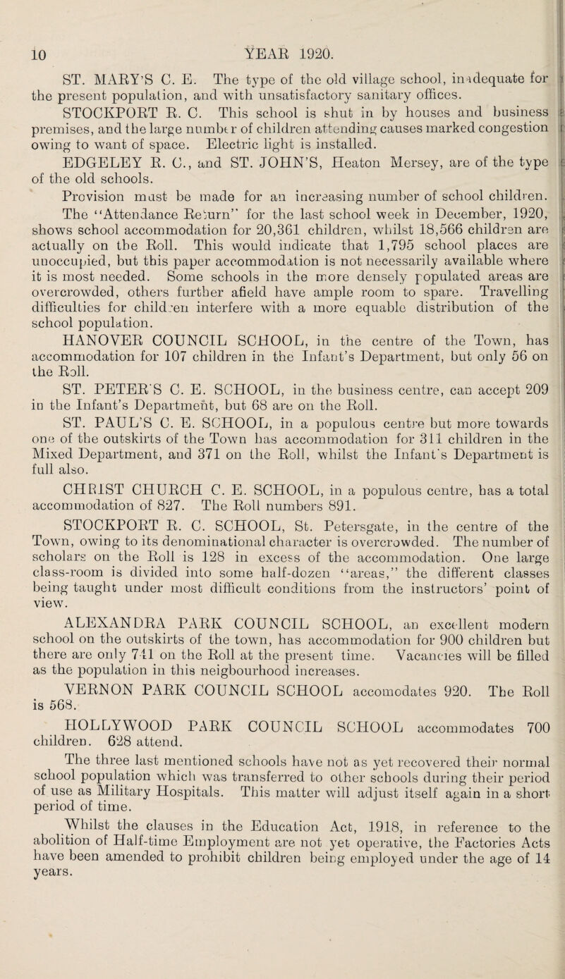 ST. MARY’S C. E. The type of the old village school, inadequate for the present population, and with unsatisfactory sanitary offices. STOCKPORT R. C. This school is shut in by houses and business premises, and the large number of children attending causes marked congestion owing to want of space. Electric light is installed. EDGELEY R. C., and ST. JOHN’S, Heaton Mersey, are of the type of the old schools. Provision must be made for an increasing number of school children. The “Attendance Return” for the last school week in December, 1920, shows school accommodation for 20,361 children, whilst 18,566 children are actually on the Roll. This would indicate that 1,795 school places are unoccupied, but this paper accommodation is not necessarily available where it is most needed. Some schools in the more densely populated areas are overcrowded, others further afield have ample room to spare. Travelling difficulties for children interfere with a more equable distribution of the school population. HANOVER COUNCIL SCHOOL, in the centre of the Town, has accommodation for 107 children in the Infant’s Department, but only 56 on the Roll. ST. PETER'S C. E. SCHOOL, in the business centre, can accept 209 in the Infant’s Department, but 68 are on the Roll. ST. PAUL’S C. E. SCHOOL, in a populous centre but more towards one of the outskirts of the Town has accommodation for 311 children in the Mixed Department, and 371 on the Roll, whilst the Infant's Department is full also. CHRIST CHURCH C. E. SCHOOL, in a populous centre, has a total accommodation of 827. The Roll numbers 891. STOCKPORT R. C. SCHOOL, St. Petersgate, in the centre of the Town, owing to its denominational character is overcrowded. The number of scholars on the Roll is 128 in excess of the accommodation. One large class-room is divided into some half-dozen “areas,” the different classes being taught under most difficult conditions from the instructors’ point of view. ALEXANDRA PARK COUNCIL SCHOOL, an excellent modern school on the outskirts of the town, has accommodation for 900 children but there are only 711 on the Roll at the present time. Vacancies will be filled as the population in this neigbourhood increases. VERNON PARK COUNCIL SCHOOL accomodates 920. The Roll is 568. HOLLYWOOD PARK COUNCIL SCHOOL accommodates 700 children. 628 attend. The three last mentioned schools have not as yet recovered their normal school population which was transferred to other schools during their period of use as Military Hospitals. This matter will adjust itself again in a short period of time. Whilst the clauses in the Education Act, 1918, in reference to the abolition of Half-time Employment are not yet operative, the Factories Acts have been amended to prohibit children being employed under the age of 14 years.