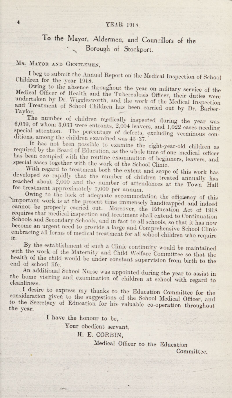 YEAR 191* To the Mayor, Aldermen, and Councillors of the N Borough of Stockport. Mr. Mayor and Gentlemen, ai •, I beg to \lhm[t the Annuai Report on the Medical Inspection of School Children for the year 1918. \r ^0S?nnJ° thec throughout the year on military service of the !^a L0ffiKern ^aItb and the Tuberculosis Officer, their duties were undertaken by Dr. U igglesworth, and the work of the Medical Inspection and Treatment of School Children has been carried out by Dr. Barber- la vlor. fi numtler «’f children medically inspected during the year was 6,0o9 of whom 3,033 were entrants, 2,004 leavers, and 1,022 cases needing special attention. The percentage of defects, excluding verminous con- ditions, among the children examined was 4A-37. It -has not been possible to examine the eight-year-old children as required by the Board of Education, as the whole time of one medical officer has been occupied with the routine examination of beginners, leavers and special cases together with the work of the School Clinic. With regard to treatment both the extent and scope of this work has developed so rapidly that the number of children treated annually has reached about -,000 and the number of attendances at the Town Hall tor treatment approximately 7,000 per annum. ^W1I?g to,the lat?k of adequate accommodation the efficiency of this important work is at the present time immensely handicapped, and indeed cannot be properly carried out. Moreover, the Education Act of 1918 requires that medical inspection and treatment shall extend to Continuation Schools and Secondary Schools, and in fact to all schools, so that it has now become an urgent need to provide a large and Comprehensive School Clinic embracing all forms of medical treatment for all school children who require M . the establishment of such a Clinic continuity would be maintained r ChV7 \ , ,the JCtPrnit-V and Chi,d Welfare Committee so that the health ot the child would be under constant supervision from birth to the end of school life. An additional School Nurse was appointed during the year to assist in clelnl^s •V1Sltmg an<J exammation of children at school with regard to I desire to express my thanks to the Education Committee for the consideration given to the suggestions of the School Medical Officer, and the &ecretary of Education for his valuable co-operation throughout the year. 0 I have the honour to be, Tour obedient servant, H. E. CORBIN, Medical Officer to the Education Committee.