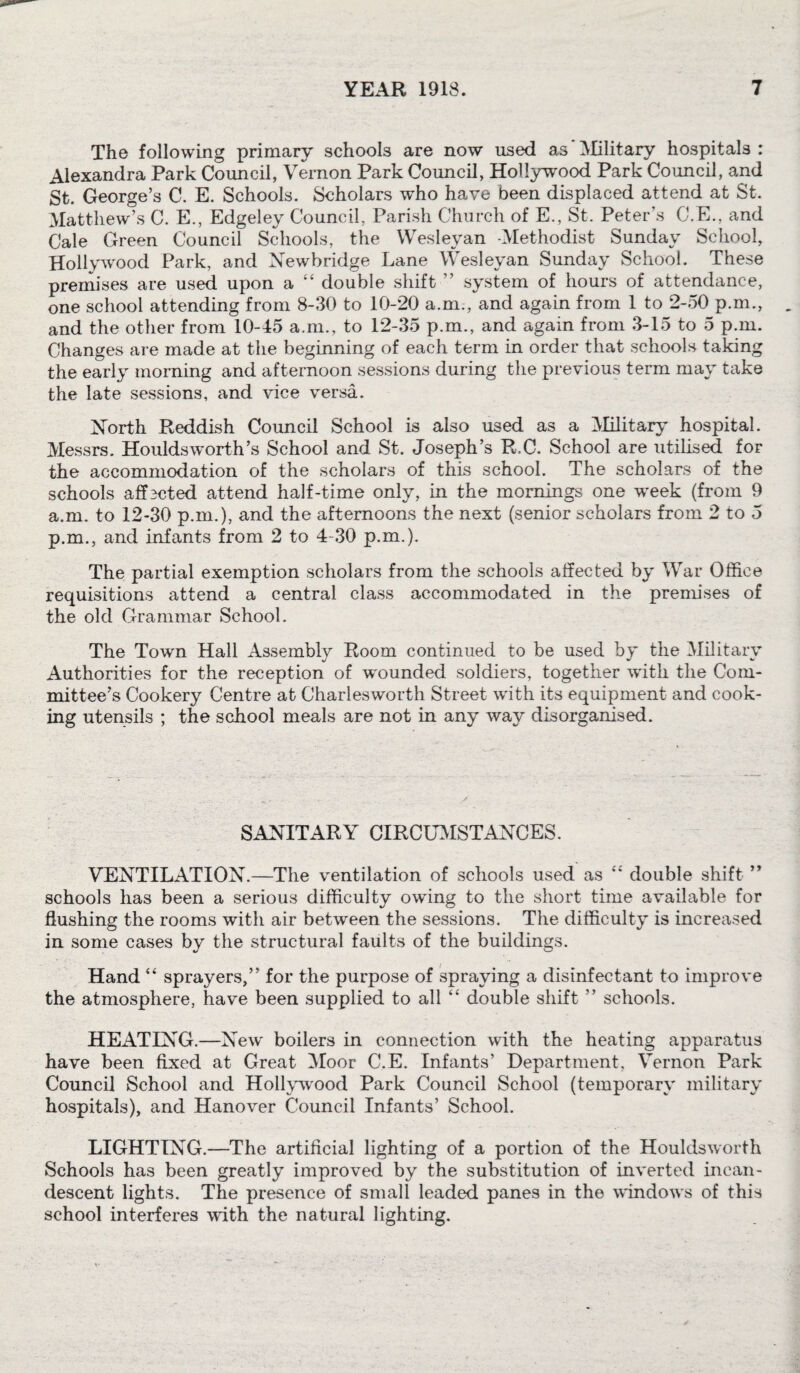 The following primary schools are now used as Military hospitals: Alexandra Park Council, Vernon Park Council, Hollywood Park Council, and St. George’s C. E. Schools. Scholars who have been displaced attend at St. Matthew’s C. E., Edgeley Council, Parish Church of E., St. Peter's O.E., and Cale Green Council Schools, the Wesleyan Methodist Sunday School, Hollywood Park, and Newbridge Lane Wesleyan Sunday School. These premises are used upon a “ double shift ” system of hours of attendance, one school attending from 8-30 to 10-20 a.m., and again from 1 to 2-50 p.m., and the other from 10-45 a.m., to 12-35 p.m., and again from 3-15 to 5 p.m. Changes are made at the beginning of each term in order that schools taking the early morning and afternoon sessions during the previous term may take the late sessions, and vice versa. North Reddish Council School is also used as a Military hospital. Messrs. Houldsworth’s School and St. Joseph’s R,C. School are utilised for the accommodation of the scholars of this school. The scholars of the schools affscted attend half-time only, in the mornings one week (from 9 a.m. to 12-30 p.m.), and the afternoons the next (senior scholars from 2 to 5 p.m., and infants from 2 to 4-30 p.m.). The partial exemption scholars from the schools affected by War Office requisitions attend a central class accommodated in the premises of the old Grammar School. The Town Hall Assembly Room continued to be used by the Military Authorities for the reception of wnunded soldiers, together wdth the Com¬ mittee’s Cookery Centre at Charlesworth Street with its equipment and cook¬ ing utensils ; the school meals are not in any way disorganised. SANITARY CIRCUMSTANCES. VENTILATION.—The ventilation of schools used as double shift ” schools has been a serious difficulty owing to the short time available for flushing the rooms with air between the sessions. The difficulty is increased in some cases by the structural faults of the buildings. Hand “ sprayers,” for the purpose of spraying a disinfectant to improve the atmosphere, have been supplied to all “ double shift ” schools. HEATING.—New' boilers in connection with the heating apparatus have been fixed at Great Moor C.E. Infants’ Department, Vernon Park Council School and Hollywood Park Council School (temporary military hospitals), and Hanover Council Infants’ School. LIGHTING.-—The artificial lighting of a portion of the Houldsworth Schools has been greatly improved by the substitution of inverted incan¬ descent lights. The presence of small leaded panes in the windows of this school interferes with the natural lighting.