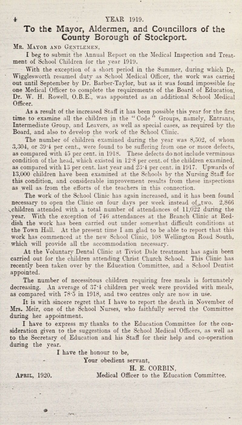 i YEAR 1919. To the Mayor, Aldermen, and Councillors of the County Borough of Stockport. Mr. Mayor and Gentlemen, I beg to submit the Annual Report on the Medical Inspection and Treat¬ ment of School Children tor the year 1919. With the exception of a short period in the Summer, during which Dr. Wigglesworth resumed duty as School Medical Officer, the work was carried out until September by Dr. Barber-Taylor, but as it was foimd impossible for one Medical Officer to complete the requirements of the Board of Education, Dr. W. H. Rowell, O.B.E., was appointed as an additional School Medical Officer. A3 a result of the increased Staff it has been possible this year for the first time to examine all the children in the “ Code ” Groups, namely, Entrants, Intermediate Group, and Leavers, as well as special cases, as required by the Board, and also to develop the work of the School Clinic. The number of children examined during the year was 8,302, of whom 3,304, or 39*4 per cent., were found to be suffering from one or more defects, as compared with 43 per cent, in 1918. These defects do not include verminous condition of the head, which existed in 12*8 per cent, of the children examined, as compared with 13 per cent, last year and 23*4 per cent, in 1917. Upwards of 13,000 children have been examined at the Schools by the Nursing Staff for this condition, and considerable improvement results from these inspections as well as from the efforts of the teachers in this connection. The work of the School Clinic has again increased, and it has been found necessary to open the Clinic on four days per week instead oUtwo. 2,866 ^children attended with a total number of attendances of 11,022 during the year. With the exception of 746 attendances at the Branch Clinic at Red¬ dish the work has been carried out under somewhat difficult conditions at the Town Hall. At the present time I am glad to be able to report that this work has commenced at the new School Clinic, 108 Wellington Road South, which will provide all the accommodation necessary. At the Voluntarv Dental Clinic at Tiviot Dale treatment has again been carried out for the children attending Christ Church School. This Clinic has recently been taken over bv the Education Committee, and a School Dentist appointed. The number of necessitous children requiring free meals is fortunately decreasing. An average of 37*4 children per week were provided with meals, as compared with 78*3 in 1918, and two centres only are now in use. It is with sincere regret that I have to report the death in November of Mrs, Meir, one of the School Nurses, who faithfully served the Committee during her appointment. I have to express my thanks to the Education Committee for the con¬ sideration given to the suggestions of the School Medical Officers, as well as to the Secretary of Education and his Staff for their help and co-operation during the year. I have the honour to be, Your obedient servant, H. E. CORBIN,